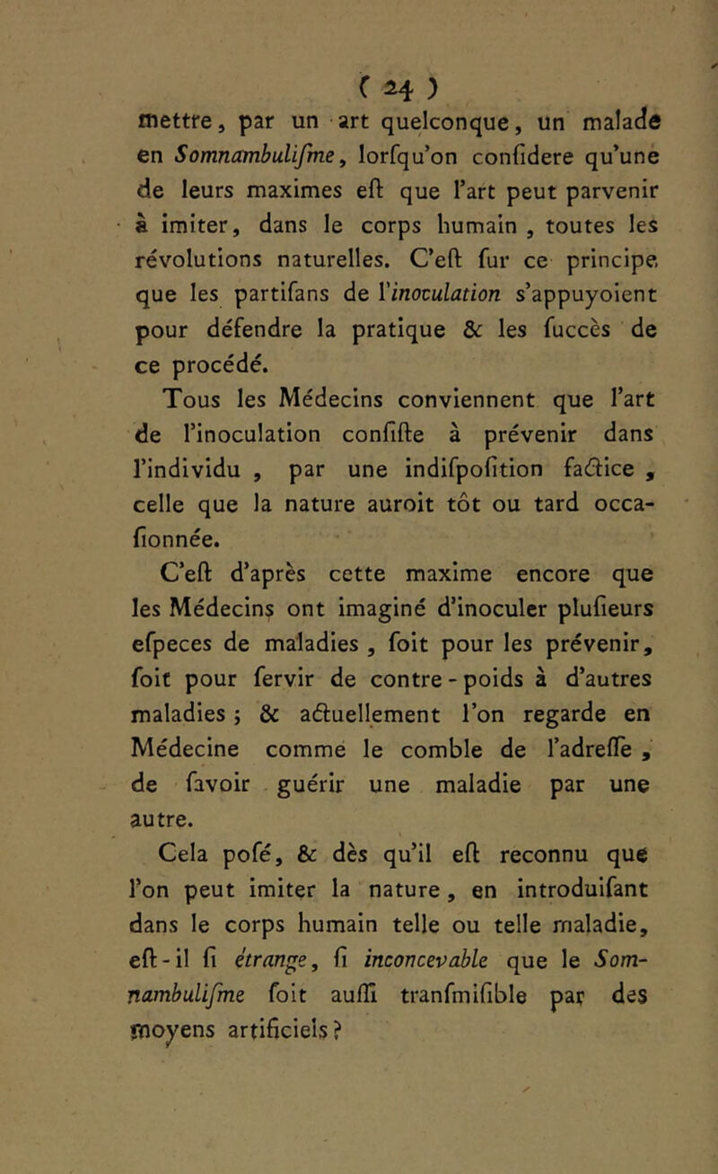 mettre, par un art quelconque, un malade en Somnambulifme, lorfqu’on confidere qu’une de leurs maximes eft que l’art peut parvenir à imiter, dans le corps humain , toutes les révolutions naturelles. C’eft fur ce principe que les partifans de ïinoculation s’appuyoient pour défendre la pratique & les fuccès de ce procédé. Tous les Médecins conviennent que l’art de l’inoculation conlîfte à prévenir dans l’individu , par une indifpofition fadice , celle que la nature auroit tôt ou tard occa- fionnée. C’eft d’après cette maxime encore que les Médecins ont imaginé d’inoculer plufieurs efpeces de maladies , foit pour les prévenir, foit pour fervir de contre - poids à d’autres maladies ; & aduellement l’on regarde en Médecine comme le comble de l’adreftè , de favoir guérir une maladie par une autre. Cela pofé, & dès qu’il eft reconnu que l’on peut imiter la nature, en introduifant dans le corps humain telle ou telle maladie, eft-il fi étrange, fi inconcevable que le Som- nambulifme foit aulîî tranfmifible par des moyens artificiels?