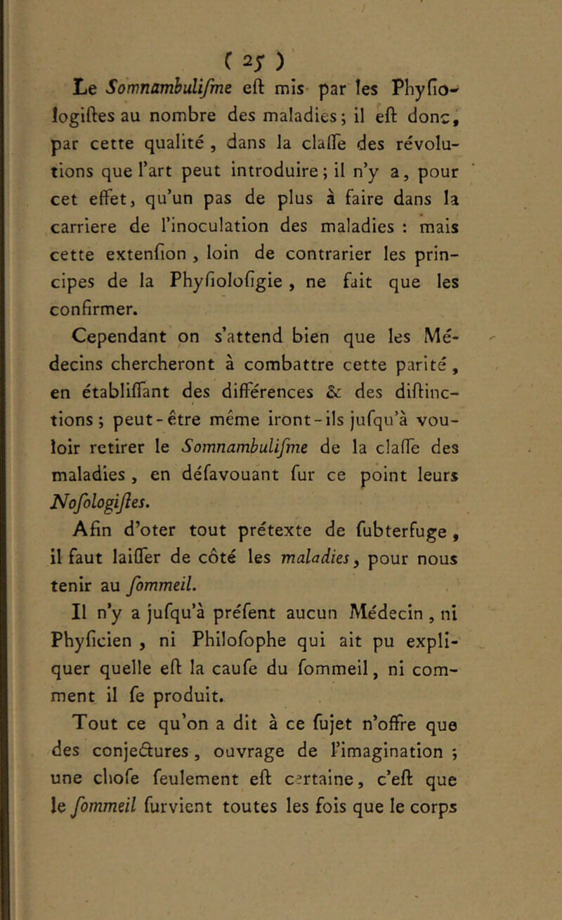 C ) Le SomnamhuUfme eft mis- par les Pliyfio- logiftes au nombre des maladies; il eft donc, par cette qualité , dans la clafte des révolu- tions que Tart peut introduire; il n’y a, pour cet effet, qu’un pas de plus à faire dans la carrière de l’inoculation des maladies : mais cette extenfion , loin de contrarier les prin- cipes de la Phyfiolofigie, ne fait que les confirmer. Cependant on s’attend bien que les Mé- decins chercheront à combattre cette parité, en établiffant des différences &: des diftinc- tions ; peut-être même iront - ils jufqu’à vou- loir retirer le Somnambulifme de la claffe des maladies , en défavouant fur ce point leurs Nofologijîes. Afin d’oter tout prétexte de fubterfuge , il faut laiffer de côté les maladies, pour nous tenir au fommeil. Il n’y a jufqu’à préfent aucun Médecin , ni Phyficien , ni Philofophe qui ait pu expli- quer quelle eft la caufe du fommeil, ni com- ment il fe produit. Tout ce qu’on a dit à ce fujet n’offre que des conjedures, ouvrage de l’imagination ; une chofe feulement eft certaine, c’eft que le fommeil furvient toutes les fois que le corps