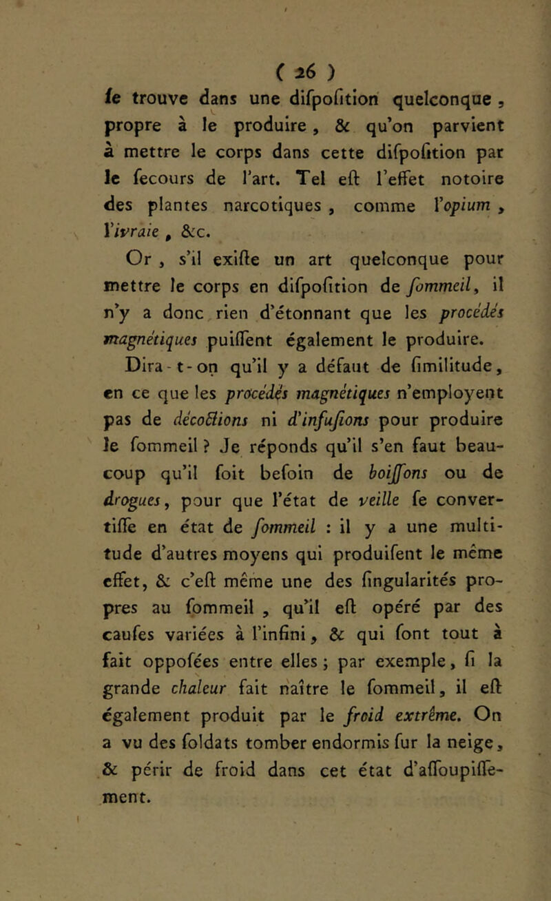 ic trouve dans une difpofitiori quelconque , propre à le produire, & qu’on parvient à mettre le corps dans cette difpofttion pat le fecours de l'art. Tel eft l’effet notoire des plantes narcotiques , comme Vopium , Vivraie , &c. Or , s’il exlfte un art quelconque pour mettre le corps en difpofition de fommeil, il n’y a donc,rien d’étonnant que les procèdes magnétiques puiflent également le produire. Dira-1-on qu’il y a défaut de fimilitude, en ce que les procèdes magnétiques n’employent pas de dècoBions ni d'infufions pour produire le fommeil ? Je réponds qu’il s’en faut beau- coup qu’il foit befoin de boijfons ou de drogues, pour que l’état de veille fe conver- tifîe en état de fommeil : il y a une multi- tude d’autres moyens qui produifent le même effet, & c’eft même une des fingularités pro- pres au fommeil , qu’il efl; opéré par des caufes variées à l’infini, & qui font tout à fait oppofées entre elles ; par exemple, fi la grande chaleur fait naître le fommeil, il efl: également produit par le froid extrême. On a vu des foldats tomber endormis fur la neige, & périr de froid dans cet état d’affoupiffe- ment.