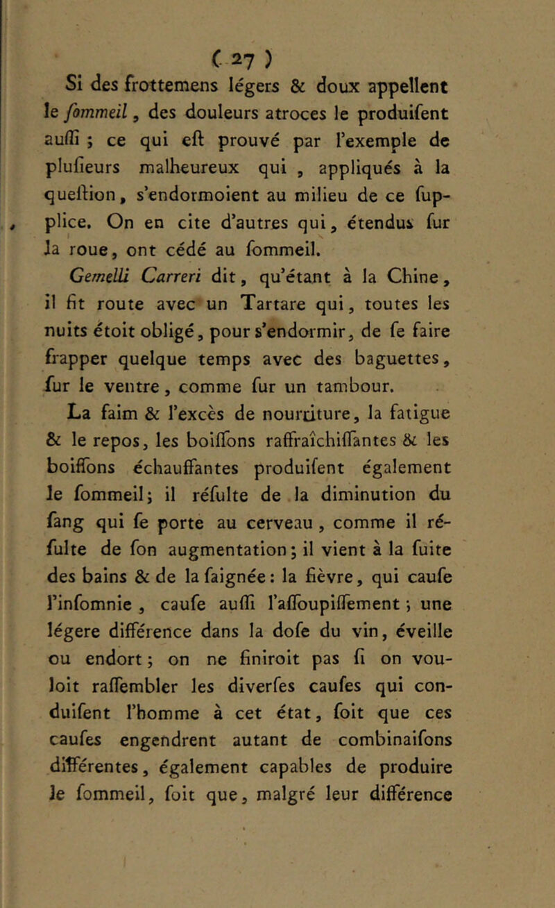 Si des frottemens légers & doux appellent le fommeil, des douleurs atroces le produifent aulfi ; ce qui eft prouvé par l’exemple de plulieurs malheureux qui , appliqués à la quertion, s’endormoient au milieu de ce fup- plice. On en cite d’autres qui, étendus fur Ja roue, ont cédé au fommeil. Gemeüi Carreri dit, qu’étant à la Chine, il fit route avec un Tartare qui, toutes les nuits étoit obligé, pour s’endormir, de fe faire frapper quelque temps avec des baguettes, fur le ventre, comme fur un tambour. La faim & l’excès de nourriture, la fatigue & le repos, les boiffons raffraîchilTantes & les boiflbns échauffantes produifent également le fommeil; il réfulte de la diminution du fang qui fe porte au cerveau , comme il ré- fulte de fon augmentation; il vient à la fuite des bains & de lafaignée: la fièvre, qui caufe l’infomnie , caufe auffi raffoupilTement ; une légère différence dans la dofe du vin, éveille ou endort ; on ne finiroit pas fi on vou- loit raffembler les diverfes caufes qui con- duifent l’homme à cet état, foit que ces caufes engendrent autant de combinaifons différentes, également capables de produire Je fommeil, foit que, malgré leur différence