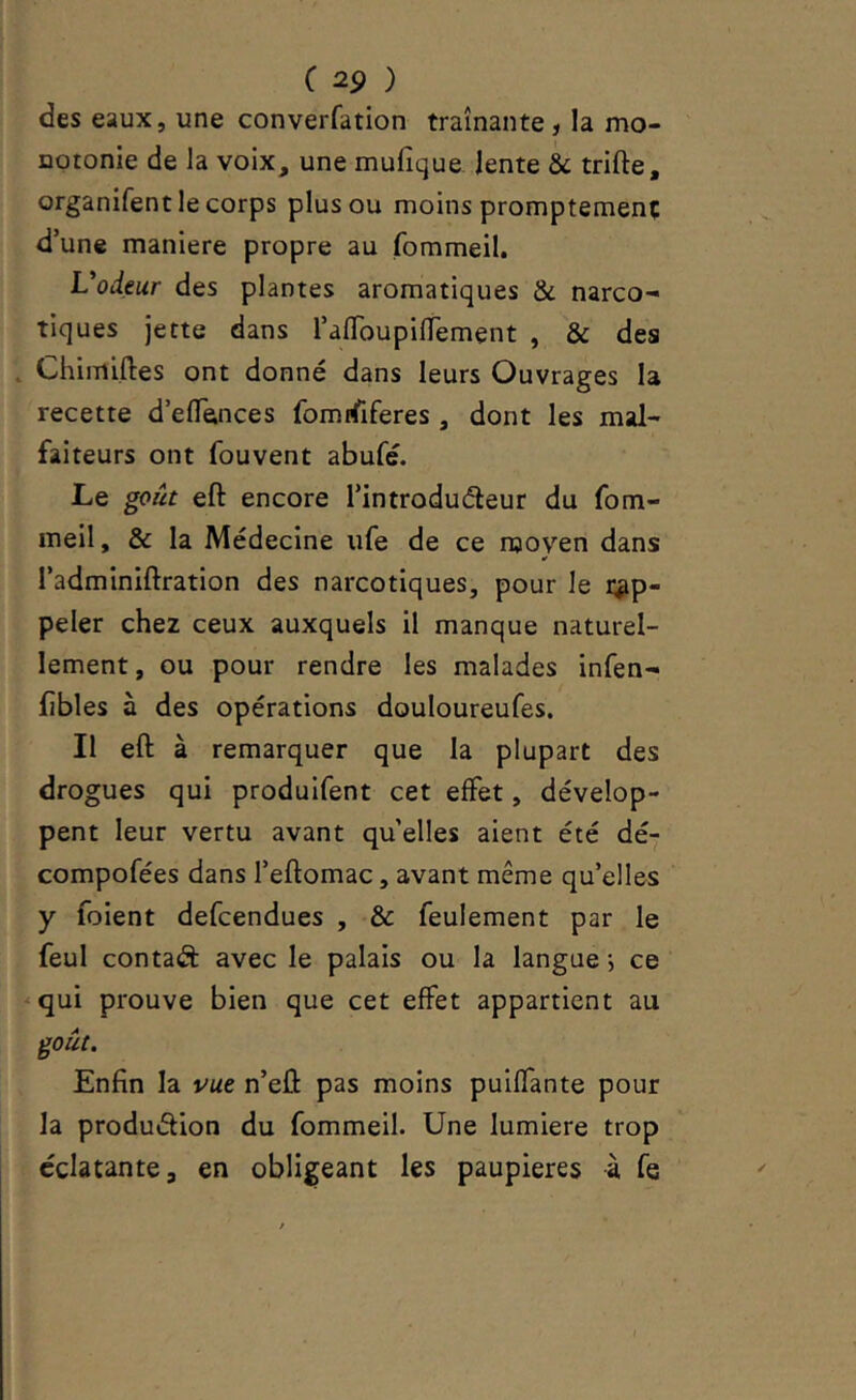 des eaux, une converfation traînante, la mo- notonie de la voix, une mufique. lente & trifte, organifent le corps plus ou moins promptement d’une maniéré propre au fommeil. Vodeur des plantes aromatiques & narco- tiques jette dans l’afToupinement , & des Chimiftes ont donné dans leurs Ouvrages la recette d’eflTences fomrfiferes , dont les mal- faiteurs ont fouvent abufé. Le goût eft encore l’introduéleur du fom- meil , & la Médecine ufe de ce njoyen dans l’adminiftration des narcotiques, pour le rap- peler chez ceux auxquels il manque naturel- lement, ou pour rendre les malades infen- jfibles à des opérations douloureufes. Il eft à remarquer que la plupart des drogues qui produifent cet effet, dévelop- pent leur vertu avant qu’elles aient été dé- compofées dans l’eftomac, avant même qu’elles y foient defcendues , & feulement par le feul contaâ: avec le palais ou la langue j ce -qui prouve bien que cet effet appartient au goût. Enfin la vue n’eft pas moins puiffante pour la produdion du fommeil. Une lumière trop éclatante, en obligeant les paupières à fe