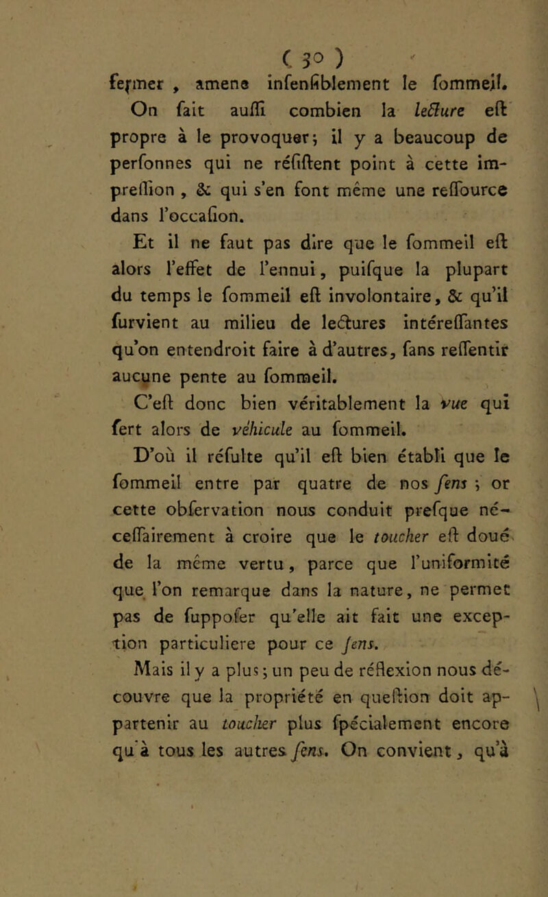 fermer , amena infenfiblement le fommeil. On fait aulîî combien la le6lure eft propre à le provoquer i il y a beaucoup de perfonnes qui ne réfiftent point à cette ira- preflion , & qui s’en font même une reflburce dans l’occafion. Et il ne faut pas dire que le fommeil eft alors l’effet de l’ennui, puifque la plupart du temps le fommeil eft involontaire, & qu’il furvient au milieu de ledures intéreffantes qu’on entendroit faire à d’autres, fans reffentir aucyne pente au fommeil. C’eft donc bien véritablement la vue qui fert alors de véhicule au fommeil. D’où il rcfulte qu’il eft bien établi que le fommeil entre par quatre de nos fem i or cette obfervation nous conduit prefque né- ceffairement à croire que le toucher eft doué- de la même vertu, parce que l’uniformité que l’on remarque dans la nature, ne permet pas de fuppofer qu’elle ait fait une excep- tion particulière pour ce Jens. Mais il y a plus ; un peu de réflexion nous dé- couvre que la propriété en queftion doit ap- partenir au toucher plus fpécialemcnt encore qu'à tous les autres fem. On convient, qu a