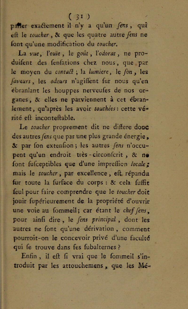 p^er exaftement il n’y a qu’un fins , qui eft le toucher, & que les quatre autre fins ne font qu’une modification du toucher, La vue y I’omïc , le goût, V odorat, ne pro- duifent des fenfations chez nous, que . par le moyen du contact ; la lumière, le fin y les faveurs, les odeurs n’agilîènt fur nous qu’en ébranlant les houppes nerveufes de nos or- ganes , & elles ne parviennent à cet ébran- lement, qu^après les avoir touchées: cette vé- rité eft inconteftable. Le toucher proprement dit ne diftere donc des autres fins que par une plus grande énergie , & par fon extenfion ; les autres fins n’occu- pent qu’un endroit très-circonfcrit , & n» font fufceptibles que d’une Imprefficn locale^ mais le toucher, par excellence, eft, répandu (ur toute la furface du corps : & cela fuffit feul pour faire comprendre que le toucher doit jouir fupérieurement de la propriété d’ouvrir une voie au fommeil; car étant le chef fins, pour ainfi dire , le fins principal , dont les autres ne font qu’une dérivation , comment pourroit-on le concevoir privé d’une faculté qui fe trouve dans fes fubalternes ? Enfin , il eft fi vrai que le fommeil s’in- troduit par les attouehemens , que les Mé-