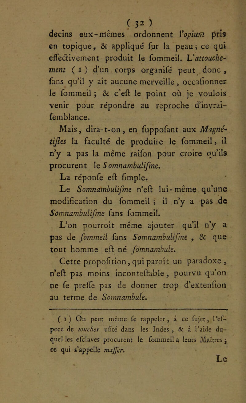 decins eux-mêmes ordonnent Vopiurn pris en topique, & appliqué fur la peau; ce qui efFedivement produit le fommeil. Vattouche- ment (i) d’un corps organifé peut . donc , fans qu’il y ait aucune merveille, occalionner le fommeil ; & c’eft le point où je voulois venir pour répondre au reproche d’invrai- femblance. Mais, dira-t-on, en fuppofant aux Magné- tijles la faculté de produire le fommeil, il n’y a pas la même raifon pour croire ou’ils procurent le SomnambuUfme. La réponfe eft (impie. Le Somnainbulifine n’eft lui-même qu’une modification du fommeil ; il n’y a pas de Sornnambulifme fans fommeil. L’on pourroit même ajouter qu’il n’y a pas de fommeil fans Sornnambulifme , & que tout homme eft né fomnamhule. Cette propofition,quiparoît un paradoxe, n’eft pas moins inconteftable, pourvu qu’on ne fe prefte pas de donner trop d’extenfion au terme de Somnambule. i ( i) On peut même fe rappeler, à ce fujec, l’ef- pece rie toucher iificé dans les Indes , & à l’aide du- quel les efclaves procurent le fommeil a leurs Maîtres j ce qui s’appelle ma(p.'r. Le