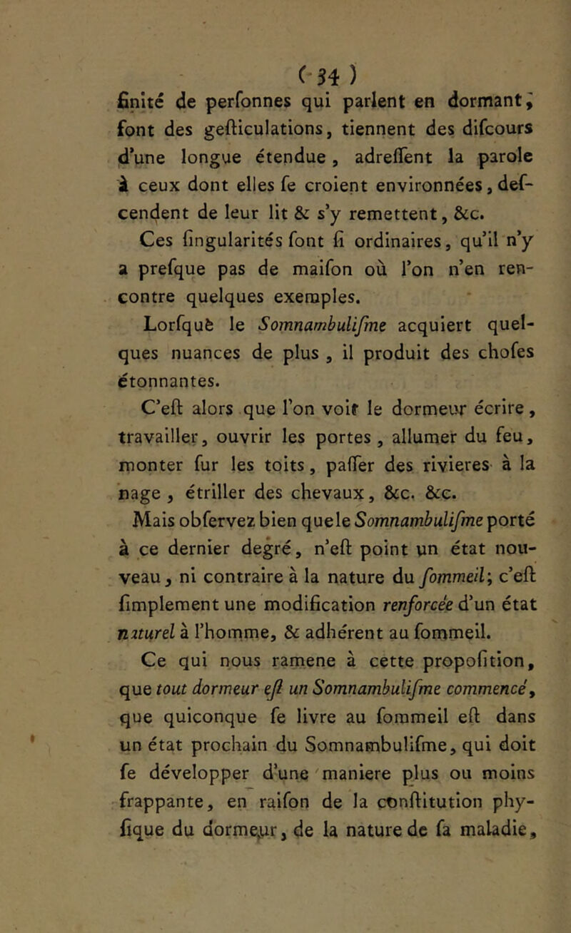 finité de perfonnes qui parlent en dormant^ font des gefticulations, tiennent des difcours d’une longue étendue, adrelTent la parole à ceux dont elles fe croient environnées, def- cencjent de leur lit & s’y remettent, &c. Ces fingularités font fi ordinaires, qu’il n’y a prefque pas de maifon où l’on n’en ren- contre quelques exemples. Lorfquè le Somnambulijme acquiert quel- ques nuances de plus , il produit des chofes étonnantes. C’eft alors que l’on voit le dormeur écrire, travailler, ouvrir les portes , allumer du feu, monter fur les toits, pafTer des rivières à la nage , étriller des chevaux, &c. &e. Mais obfervez bien quele Somnambulifme porté à ce dernier degré, n’eft point un état nou- veau, ni contraire à la nature du fommeil; c’eft fimplement une modification renforcée d'un état n2turel à l’homme, & adhérent au fommeil. Ce qui nous ramene à cette propofition, que tout dormeur efi un Somnambulifme commencé, que quiconque fe livre au fommeil eft dans un état prochain du Somnambulifme, qui doit fe développer d’une'maniéré plus ou moins -frappante, en raifon de la cnnftitution phy- fique du dorme^ur, de la nature de fa maladie,