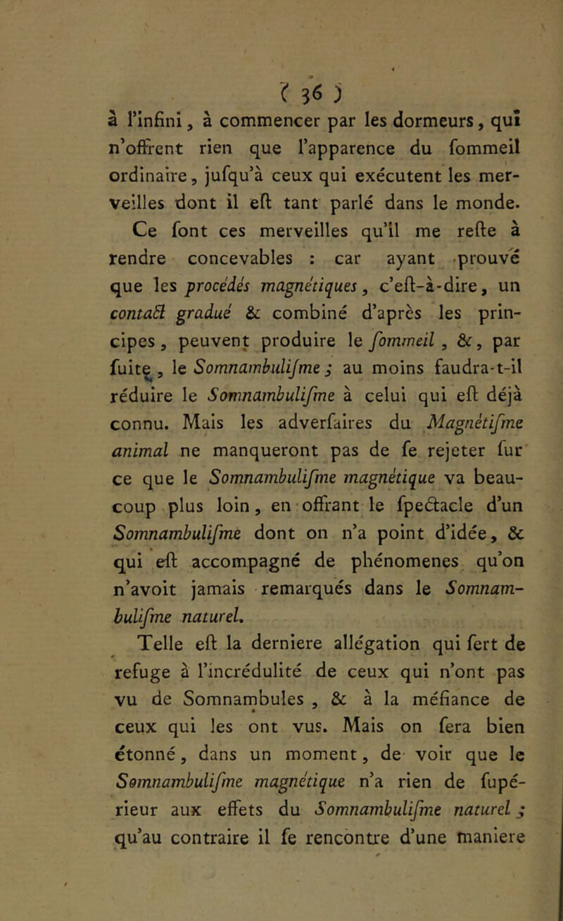 ( ^6 j à rinfini, à commencer par les dormeurs, qui n’offrent rien que l’apparence du fommeil ordinaire, jufqu’à ceux qui exécutent les mer- veilles dont il efl; tant parlé dans le monde. Ce font ces merveilles qull me refte à rendre concevables : car ayant -prouve que les procédés magnétiques, c’eft-à-dire, un contaél gradué & combiné d’après les prin- cipes , peuvent produire le fommeil , &, par fuite, \& Somnambulijme ; au moins faudra-t-il réduire le Somnambulifme à celui qui eft déjà connu. Mais les adverfaires du Magnétifme animal ne manqueront pas de fe rejeter fur ce que le Somnambulifme magnétique va beau- coup plus loin, en offrant le fpeétacle d’un Somnambulifme dont on n’a point d’idée, & qui eft accompagné de phénomènes qu’on n’avoit jamais remarqués dans le Somnam- bulifme naturel. Telle eft la derniere allégation qui fert de refuge à l’incrédulité de ceux qui n’ont pas vu de Somnambules , & à la méfiance de ceux qui les ont vus. Mais on fera bien étonné, dans un moment, de voir que le Somnambulifme magnétique n’a rien de fupé- rieur aux effets du Somnambulifme naturel ,* qu’au contraire il fe rencontre d’une maniéré