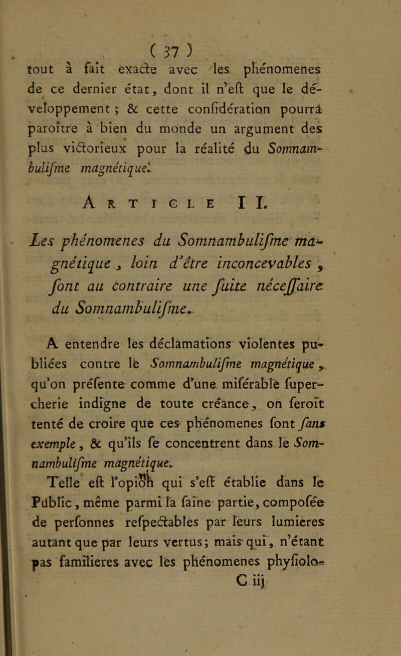 tout à fait exacte avec les phénomènes de ce dernier état, dont il n’éfl; que le dé- veloppement ; & cette confidération pourri paroître à bien du monde un argument des plus viétorieux pour la réalité du Somnam^-- huUfme magnétiq^uel Article IL Les phénomènes du Somnambulifme ma^ gnétique j loin d'hêtre inconcevables , font au contraire une fuite néceffaire du Somnambulifme.. A entendre les déclâmations violentes pu- bliées contre Ife Somnambulifme magnétique, qu’on préfente comme d’une miférable fuper- cherie indigne de toute créance, on feroît tenté de croire que ces phénomènes font fans exemple, & qu’ils fe concentrent dans.lè Som- nambulifme magnétique. Telle eft l’opiSk qui s’efi: établie dans le Pdblic, meme parmi la faibe' partie, compofée de perfonnes refpeétables par leurs lumières autant que par leurs vertus; mais quf, n’étant pas familières avec lés phénomènes phyfiolo« ••• C iij
