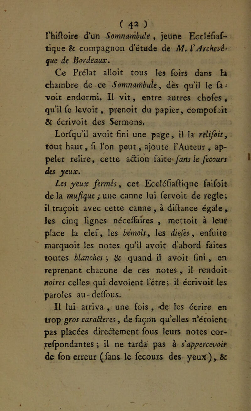 rhiftoirc d*un Somnambule, jeune Eccléfiaf- tique & compagnon d’étade de M. VArchevê- que de Bordeaux, Ce Prélat allolt tous les foirs dans la chambre de ce Somnambule, dès qu’il le voit endormi. Il vit, entre autres chofes, qu’il fe levoit, prenoit du papier, compofoit & écrivoit des Sermons. Lorfqu’il avoit fini une page, il la relifôit, tout haut, fi l’on peut, ajoute l’Auteur, ap- peler relire, cette aélion fans le fecours des yeux. Les yeux fermés, cet Eccléfiaftique faifoit delà mufque ;une canne lui fervoit de réglé; il traçoit avec cette canne , à diftance égale, les cinq lignes néceflànes , mettoit à leur place la clef, les bémols ^ les diefes ^ enfuite marquoit les notes qu’il avoit d’abord faites toutes blanches ; quand il avoit fini, en reprenant chacune de ces notes , il rendoit noires celles- qui dévoient l’étre; il écrivoit les paroles au-defibus. Il lui arriva , une fois , -de les écrire en trop gros caraEleres, de façon qu’elles n’étoient pas placées diredement fous leurs notes cor- ^efpondantes ; il ne tarda pas à s^apperceuùir de (bn erreur (fans le fecours des yeux),. &