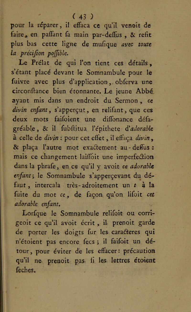 pour la réparer, il effaça ce quil venoît de faire a en paffant fa main par-defTus , & refit plus bas cette ligne de mufique avec toute la précijion pojjible. Le Prélat de qui l’on tient ces détails, s’étant placé devant le Somnambule pour le fuivre avec plus d’application, obferva une circonftance bien étonnante. Le jeune Abbé ayant mis dans un endroit du Sermon, ce divin enfant, s’apperçut, en relifant, que ces deux mots faifoient une diffonance défa- gréabl.e, & il fubftitua l’épithete d'adorable à celle de divin : pour cet effet, il effaça divin, & plaça l’autre mot exadement au-deffus: mais ce changement laiffoit une imperfeéllon dans la phrafe, en ce qu’il y avoit ce adorable enfant; le Somnambule s’apperçevant du dé- faut, intercala très-adroitement un t à la fuite du mot ce, de façon qu’on lifoit cet adorable enfant» Lorfque le Somnambule rellfoit ou corri- geoit ce qu’il avoit écrit , il prenoit garde de porter les doigts fur les caraéleres qui n’étoient pas encore fecs ; il faifoit un dé- tour, pour éviter de les effacer: précaution qu’il ne prenoit pas fi les lettres ctoient feches.