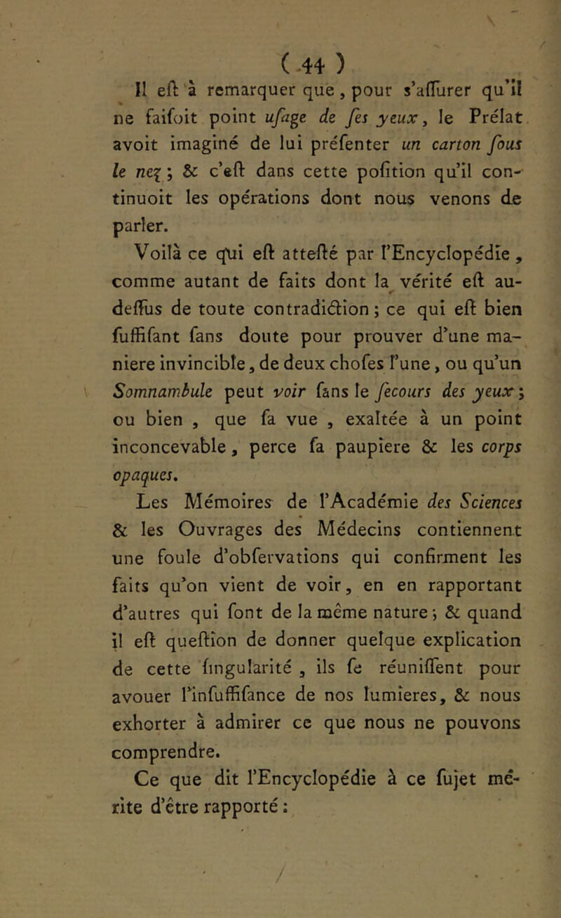 ( .4+ ) Il eft à remarquer que, pour s’alTurer qu’îl ne faifoit point ufage de fes yeux, le Prélat avoir imaginé de lui préfenter un carton fous le nei ; & c’eft dans cette pofition qu’il con- tinuoit les opérations dont nous venons de parler. Voilà ce q\ii eft attefté par l’Encyclopédie, comme autant de faits dont la vérité eft au- r delfus de toute contradidion ; ce qui eft bien fuffifant fans doute pour prouver d’une ma- niéré invincible, de deux chofes l’une, ou qu’un Somnambule peut voir fans le fecours des yeux ou bien , que fa vue , exaltée à un point inconcevable, perce fa paupière & les corps opaques. Les Mémoires de l’Académie des Sciences & les Ouvrages des Médecins contiennent une foule d’obfervations qui confirment les faits qu’on vient de voir, en en rapportant d’autres qui font de la meme nature; & quand \\ eft queftîon de donner quelque explication de cette ’fingularité , ils fe réunifient pour avouer l’infuffifance de nos lumières, & nous exhorter à admirer ce que nous ne pouvons comprendre. Ce que dit l’Encyclopédie à ce fujet mé- rite d’être rapporté ; /