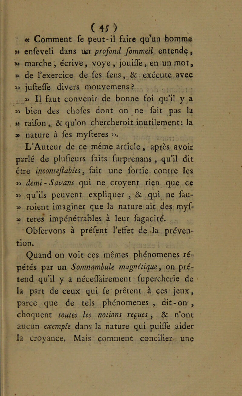 tt Comment fe peut-il faire qu’un homme » cnfeveli dans un profond fommeil, entende, » marche, écrive, voye, jouiffe, en un mot, » de l’exercice de fes fens, &. exécute avec M juftefle divers mouvemens ? . . , , » Il faut convenir de bonne foi qu’il y a bien des chofes dont on ne fait pas la » raifon & qu’on chercheroit inutilement: la 3» nature à fes myfteres .. L’Auteur de ce même article, après avoir pîrlé de plufieurs faits furprenans , qu’il dit être ineontejîables y fait une fortie contre les » demi - Savans qui ne croyent rien que ce « qu’ils peuvent expliquer , & qui ne fau- » roient imaginer que la nature ait des myf- » teres impénétrables à leur fagacité. Obfervons à préfent l’effet de -la préven- tion. Quand on voit ces mêmes phénomènes ré- pétés par un Somnambule magnétique ^ on pré- tend qu’il y a nécelfairement fupercherie de • la part de ceux qui fe prêtent à ces jeux, parce que de tels phénomènes , dit-on , choquent toutes les notions reçues, & n’ont aucun exemple dans la nature qui puifle aider la croyance. Mais comment concilier une