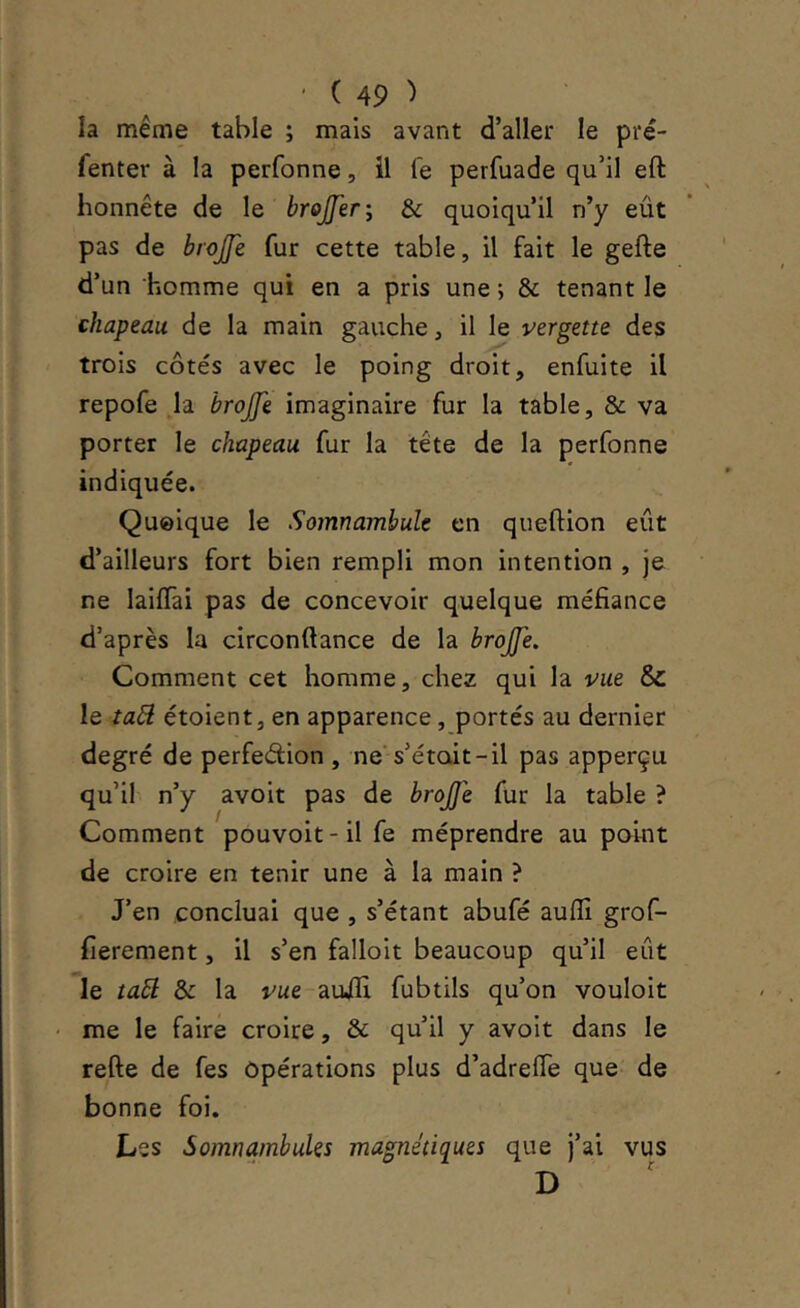 la même table ; mais avant d’aller le pré- fenter à la perfonne, il le perfuade qu’il eft honnête de le brojferi & quoiqu’il n’y eût pas de brojfe fur cette table, il fait le gefte d’un homme qui en a pris une ; & tenant le chapeau de la main gauche, il le vergette des trois côtés avec le poing droit, enfuite il repofe Ja brojfe imaginaire fur la table, & va porter le chapeau fur la tête de la perfonne indiquée. Quoique le Somnambule en queftion eût d’ailleurs fort bien rempli mon intention , je ne laiffai pas de concevoir quelque méfiance d’après la circonftance de la brojfe. Comment cet homme, chez qui la vue & le iabi étoient, en apparence, portés au dernier degré de perfedion , ne’s’étoit-il pas apperçu qu’il n’y avoit pas de brojfe fur la table ? Comment pouvoit-il fe méprendre au paint de croire en tenir une à la main ? J’en concluai que , s’étant abufé auflî grof- fierement, il s’en falloit beaucoup qu’il eût le ta5l & la vue auifi fubtils qu’on vouloir ' me le faire croire, & qu’il y avoit dans le refte de fes Opérations plus d’adrefle que- de bonne foi. Les Somnambules magnétiques que j’ai vus D '