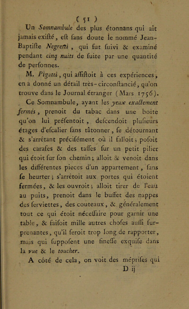 Un Somnambule des plus étonnans qui ait jamais exifté, eft fans doute ie nommé Jean- Baptifle Negretti , qui fut fuivi & examiné pendant cinq nuits de fuite par une quantité de perfonnes. M. Pio-dm, qui affiftoit à ces expériences, en a donné un détail très-circonftancié, qu’on trouve dans le Journal étranger (Mars 17^6). Ce Somnambule, ayant les yeux exaôlement fermés , prenoit du tabac dans une boîte qu'on lui préfentolt , defcendoit plufieurs étages d’efcalier fans tâtonner, fe détournant & s’arrêtant précifément où il falloit i pofoit des carafes & des talTes fur un petit pilier qui étoit fur fon chemin ; alloit St venoit dans les différentes pièces d’un appartement, fans fe heurter ; s’arrêtoit aux portes qui étoient fermées, & les ouvroit ; alloit tirer de l’eau au puits, prenoit dans le buffet des nappes des ferviettes, des couteaux , & généralement tout ce qui étoit nccelTaire pour garnir une table, & faifoit mille autres chofes aufîi fur- prenantes, qu’il feroit trop long de rapporter, majs qui fuppofent une fineffe exquife dans la vue & le toucher, A côté de cela, on voit des méprifes qui
