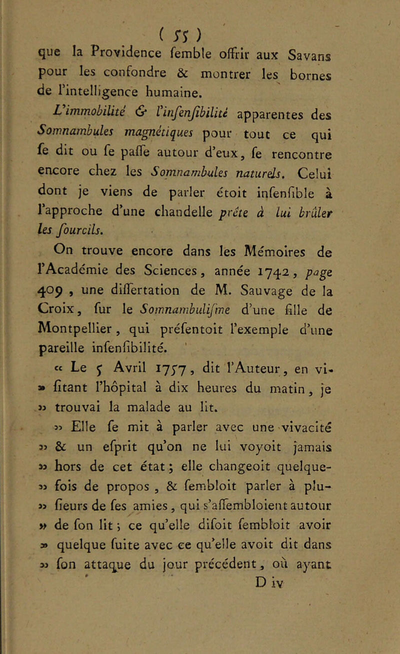 que la Providence femble offrir aux Savans pour les confondre & montrer les bornes de rintelligence humaine. L immobilité (S* l ifijenjîbilité apparentes des Somnambules magnétiques pour tout ce qui fe dit ou fe palTe autour d’eux, fe rencontre encore chez les Somnambules naturels. Celui dont je viens de parler étoit infenfible à l’approche d’une chandelle prête à lui brûler les fourcils. On trouve encore dans les Mémoires de l’Académie des Sciences, année 1742, page 405) , une diflertation de M. Sauvage de la Croix, fur le Soinnambulifme d’une fille de Montpellier, qui préfentoit l’exemple d’une pareille infenfibilité. ce Le J Avril I75'7 j l’Auteur, en vl- » fitant l’hôpital à dix heures du matin, je ïj trouvai la malade au lit. îî Elle fe mit à parler avec une vivacité îj & un efprit qu’on ne lui voyoit jamais hors de cet état ; elle changeoit quelque- 35 fois de propos , & fembloit parler à plu- 35 fieurs de fes amies, qui s’affembloient autour » de fon lit *, ce qu’elle difoit fembloit avoir » quelque fuite avec ce qu’elle avoir dit dans 35 fon attaque du jour précédent, où ayant D iv