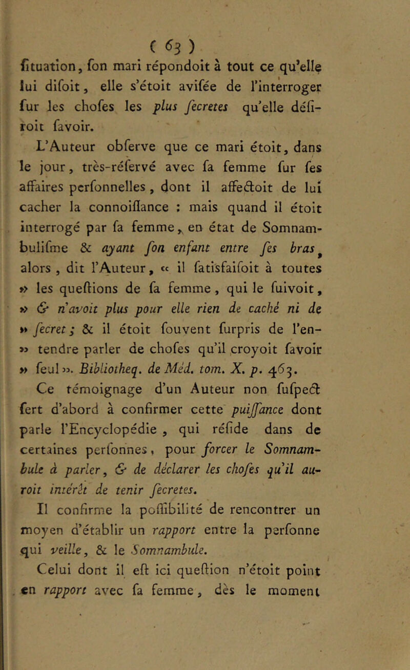 C ^3 ) ^ fîtuation, fon mari répondoit à tout ce qu’elle lui dlfoit, elle s’étoit avifée de l’interroger fur les chofes les plus fecretes qu’elle défi- roi t fa voir. L’Auteur obferve que ce mari étoit, dans le jour, très-réfervé avec fa femme fur fes affaires pcrfonnelles , dont il affedoit de lui cacher la connoiflance ; mais quand il étoit interrogé par fa femme ^ en état de Somnam- bulifme & ayant foa enfant entre fes bras ^ alors , dit l’Auteur, « il fatisfaifoit à toutes » les queftions de fa femme , qui le fuivoit, » & n avait plus pour elle rien de caché ni de »» fecret; & il étoit fouvent furpris de l’en- tendre parler de chofes qu’il .croyoit favoir » feubî. Bibliotheq. de Méd. tom, X. p. 453. Ce témoignage d’un Auteur non fufped fert d’abord à confirmer cette puijfance dont parle l’Encyclopédie , qui réfide dans de certaines perfonnes, pour forcer le Somnam- bule à parler^ & de déclarer les chofes quil au- voit imérk de tenir fecretes. Il confirme la poflîbilité de rencontrer un moyen d’établir un rapport entre la perfonne qui veille, & le Somnambule. Celui dont il eft ici queftion n’étoit point en rapport avec fa femme, dès le moment