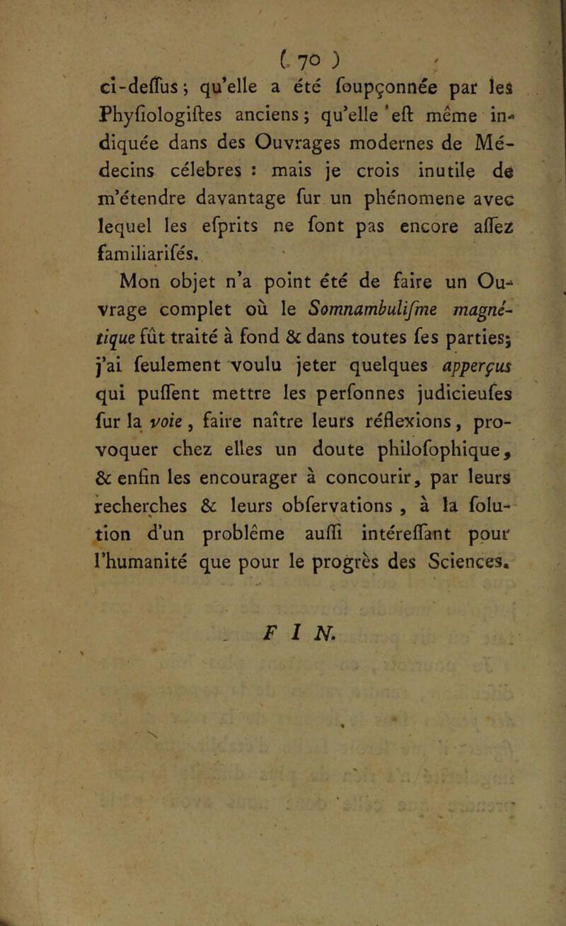 ho ) ci-defTusj qu’elle a été foupçonnée par les Phyfiologiftes anciens; qu’elle’eft même in- diquée dans des Ouvrages modernes de Mé- decins célébrés : mais je crois inutile de m’étendre davantage fur un phénomène avec lequel les efprits ne font pas encore alTez familiarifés. Mon objet n’a point été de faire un Ou- vrage complet où le Somnambulifme magné- tique fût traité à fond & dans toutes fes parties; j’ai feulement voulu jeter quelques apperçus qui pulTent mettre les perfonnes judicieufes fur la voie , faire naître leurs réflexions, pro- voquer chez elles un doute philofophique, & enfin les encourager à concourir, par leurs recherches & leurs obfervations , à la folu- ' V tion d’un problème aufîi intéreflant ppur l’humanité que pour le progrès des Sciences, FIN.