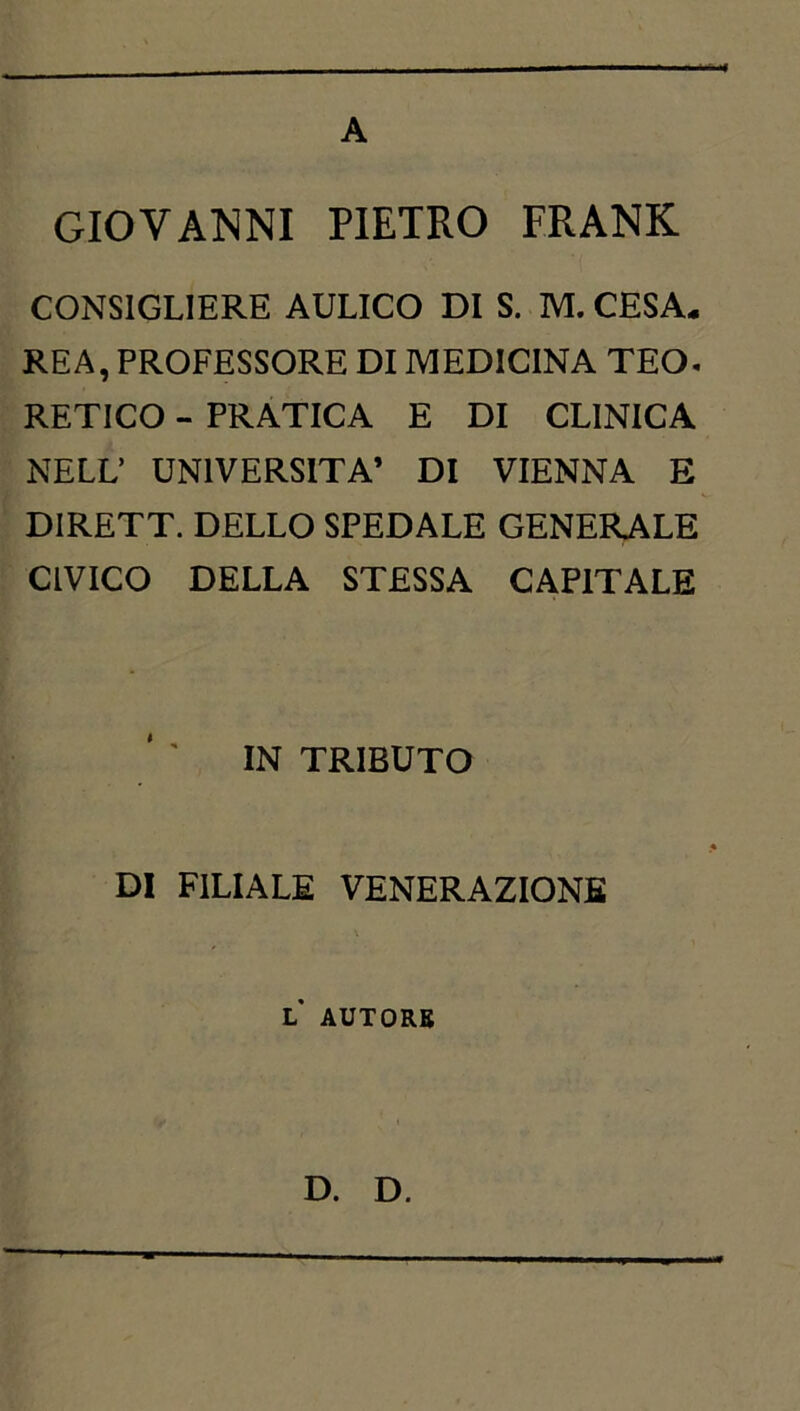 A GIOVAlSiNI PIETRO FRANK CONSIGLIERE AULICO DI S. M. CESA- REA, PROFESSORE DI MEDICINA TEO. RETICO - PRATICA E DI CLINICA NELL’ UNIVERSITÀ’ DI VIENNA E DIRETT. DELLO SPEDALE GENERALE CIVICO DELLA STESSA CAPITALE IN TRIBUTO DI FILIALE VENERAZIONE L AUTORB D. D.