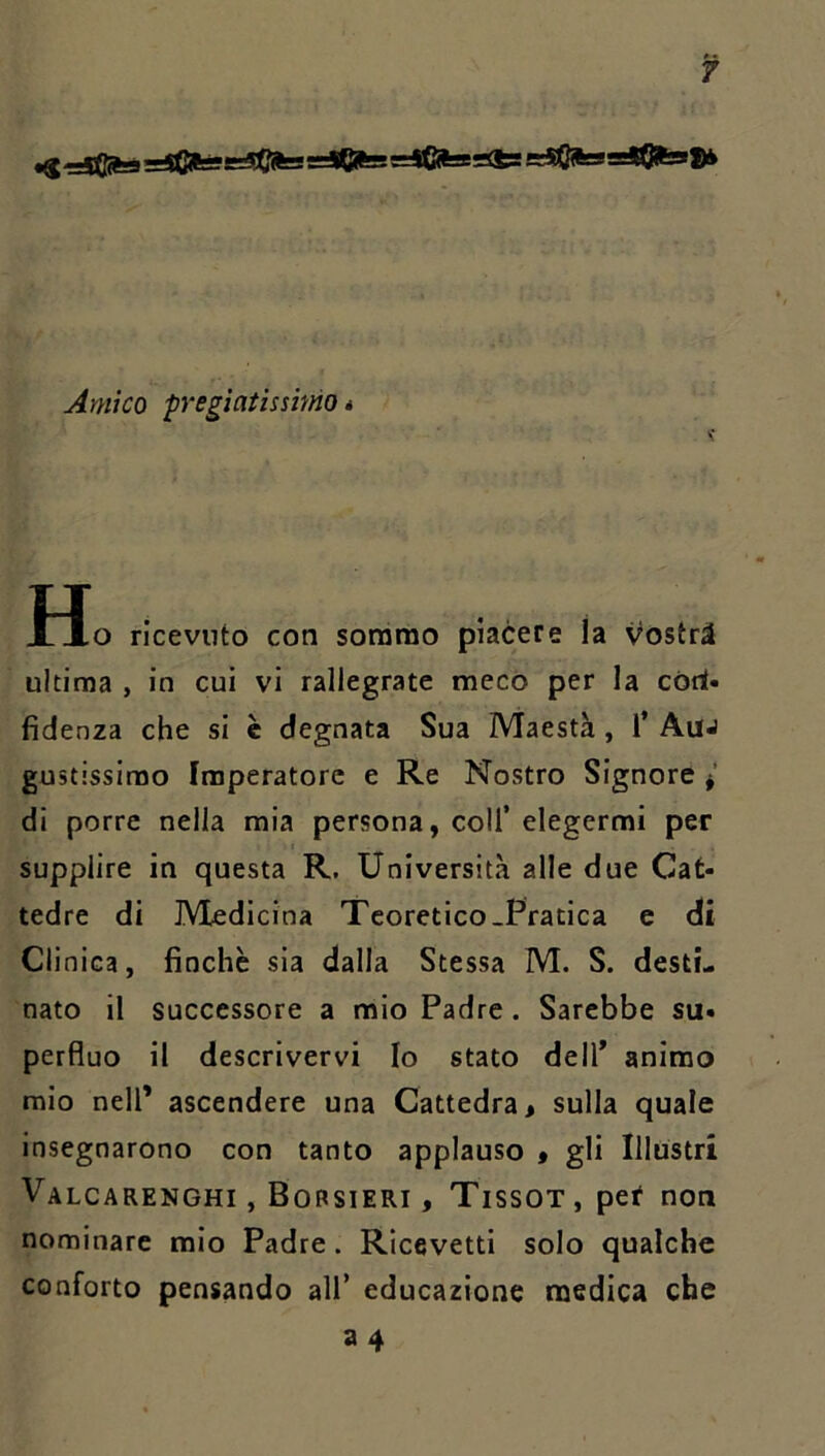 Amico pregiatissimo * IIo ricevuto con sommo piacere la vostrà ultima , in cui vi rallegrate meco per la còri- fidenza che si è degnata Sua Maestà, 1’ AuJ gustissirao Imperatore e Re Nostro Signore ì di porre nella mia persona, coll’ elegermi per supplire in questa R. Università alle due Cat- tedre di Medicina Teoretico-Pratica e di Clinica, finche sia dalla Stessa M. S. desti- nato il successore a mio Padre. Sarebbe su- perfino il descrivervi Io stato dell* animo mio nell’ ascendere una Cattedra, sulla quale insegnarono con tanto applauso , gli Illustri Valcarenghi , Bobsieri , Tissot, pet non nominare mio Padre. Ricevetti solo qualche conforto pensando all’ educazione medica che 34