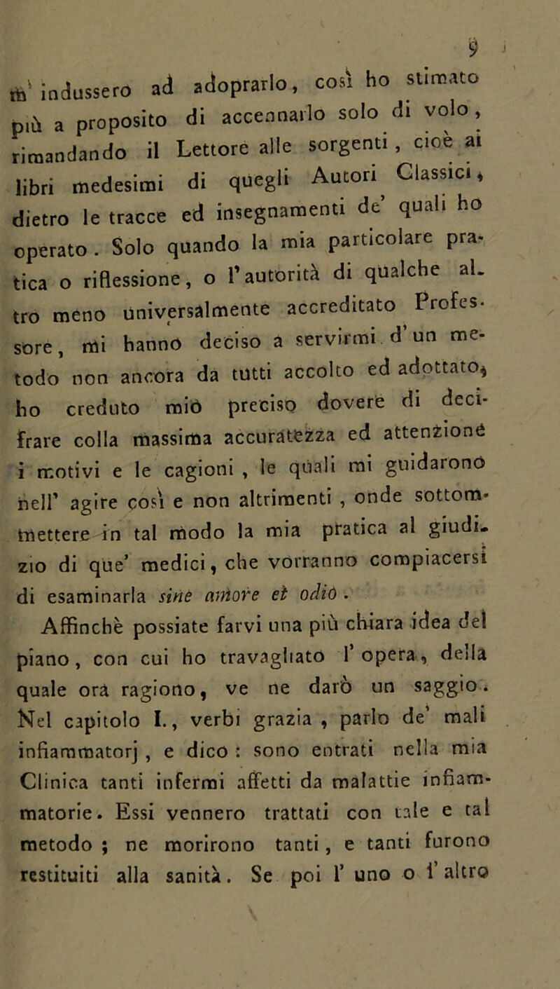 ib'indussero ad adoprarlo, così ho stinnato più a proposito di accennarlo solo di volo , rimandando il Lettore alle sorgenti , cioè ai libri medesimi di quegli Autori Glassici 4 dietro le tracce ed insegnamenti de’ quali ho operato. Solo quando la mia particolare pra- tica o riaessione, o l’autorità di qualche al. tro meno universalmente accreditato Irofes- sore, mi hanno deciso a servirmi d’un me- todo non ancora da tutti accolto ed adottato^ ho creduto raiò preciso dovere di deci- frare colla massima accuratezza ed attenzione i motivi e le cagioni , le quali mi guidarono heir agire così e non altrimenti , onde sottora- mettere in tal modo la mia pratica al giudi» ZIO di que’ medici, che vorranno compiacersi di esaminarla sine atììore et oMó. Affinchè possiate farvi una più chiara idea del piano, con cui ho travagliato l’opera, della quale ora ragiono, ve ne darò un saggio. Nel capitolo I., verbi grazia, parlo de’ mali infiammatorj , e dico : sono entrati nella mia Clinica tanti infermi affetti da malattie infiam- matorie. Essi vennero trattati con tale e tal metodo ; ne morirono tanti, e tanti furono restituiti alla sanità. Se poi 1’ uno o l’altro