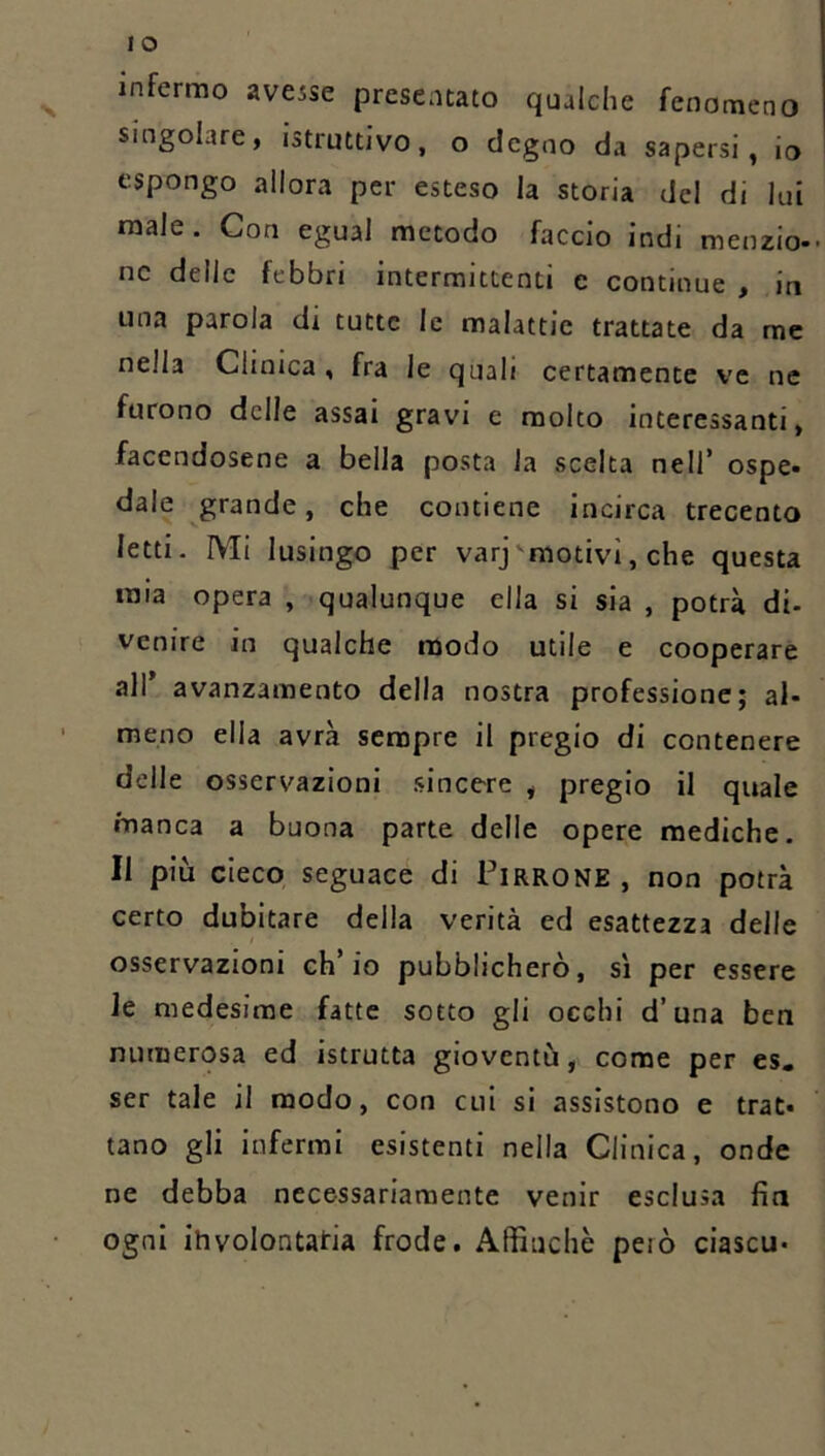 infermo avesse presentato qualche fenomeno singolare, istruttivo, o degno da sapersi, io espongo allora per esteso la storia del di lui male. Con egual metodo faccio indi menzio- nc delle febbri intermittenti c continue , in una parola di tutte le malattie trattate da me nella Clinica, fra le quali certamente ve ne furono delle assai gravi e molto interessanti, facendosene a bella posta la scelta nell’ ospe- dale grande, che contiene incirca trecento letti. Mi lusingo per varj'motivi, che questa mia opera , qualunque ella si sia , potrà di- venire in qualche modo utile e cooperare all avanzamento della nostra professione; al- meno ella avrà sempre il pregio di contenere delle osservazioni sincere , pregio il quale manca a buona parte delle opere mediche. Il più cieco seguace di Pirrone , non potrà certo dubitare della verità ed esattezza delle osservazioni ch’io pubblicherò, sì per essere le medesime fatte sotto gli occhi d’una ben numerosa ed istrutta gioventù, come per es. ser tale il modo, con cui sì assistono e trat- tano gli infermi esistenti nella Clinica, onde ne debba necessariamente venir esclusa fin ogni ihvolontatia frode. Affinchè però ciascu-