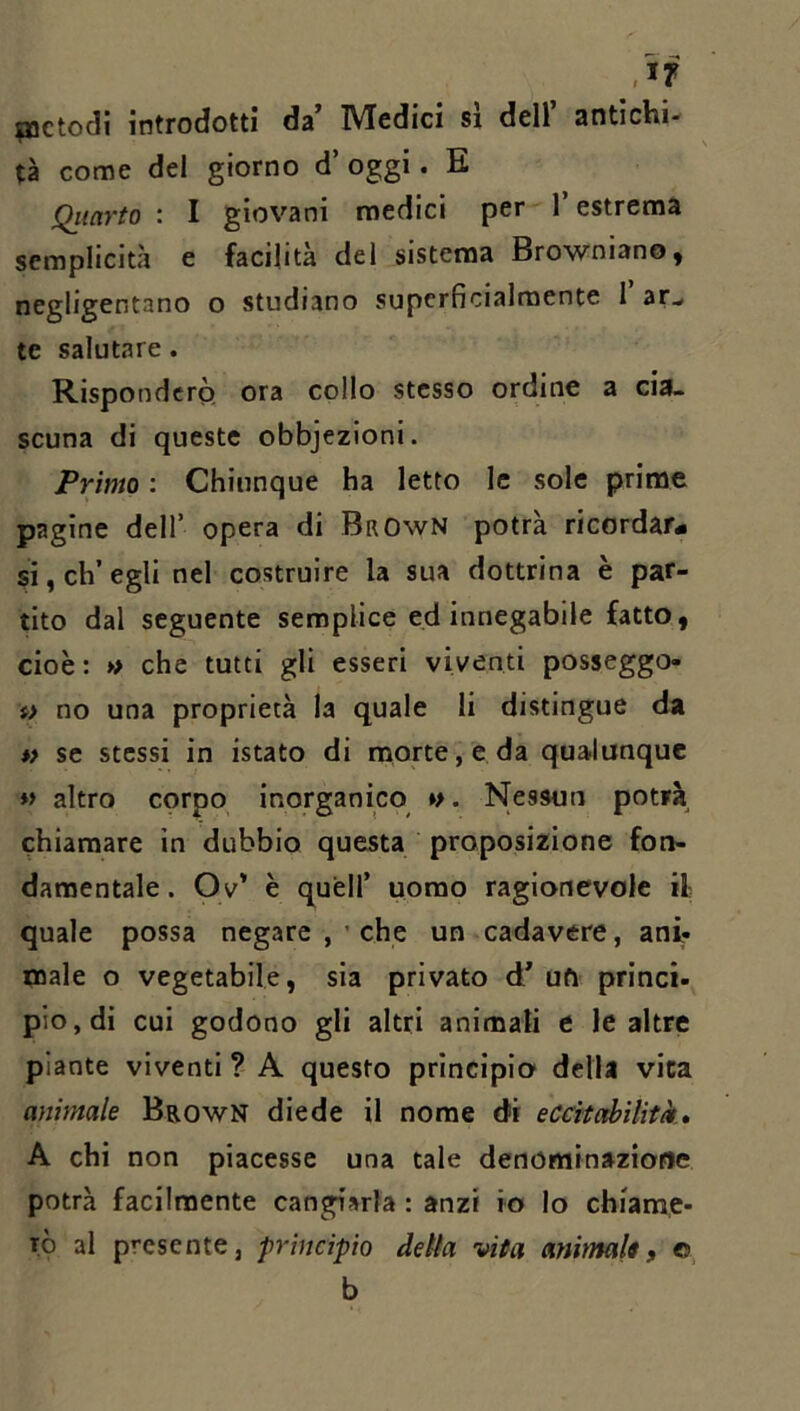 pictodi introdotti da’ Medici sì dell’ antichi- tà come del giorno d’ oggi. E Qiiarto : I giovani medici per l’estrema semplicità e facilità del sistema Browniano, negligentano o studiano superficialmente 1 ar^ te salutare. Risponderò; ora collo stesso ordine a cia- scuna di queste obbjezioni. Primo : Chiunque ha letto le sole prime pagine dell’ opera di BrOwN potrà ricordar# si, ch’egli nel costruire la sua dottrina è par- tito dal seguente semplice ed innegabile fatto, cioè: » che tutti gli esseri viventi posseggo- f> no una proprietà la quale li distingue da *> se stessi in istato di morte, e da qualunque « altro corpo inorganico »>. Nessun potrà chiamare in dubbio questa proposizione fon- damentale . Ov’ è queir uomo ragionevole il- quale possa negare , ’ che un cadavere, ani- male o vegetabile, sia privato d’ ufi princi- pio, di cui godono gli altri animati e le altre piante viventi ? A questo principio della vita animale Brown diede il nome di eccìtabilitk» A chi non piacesse una tale denominazione potrà facilmente cangiarla : anzi io Io chiame- rò al presente, principio delta vita animali, o, b