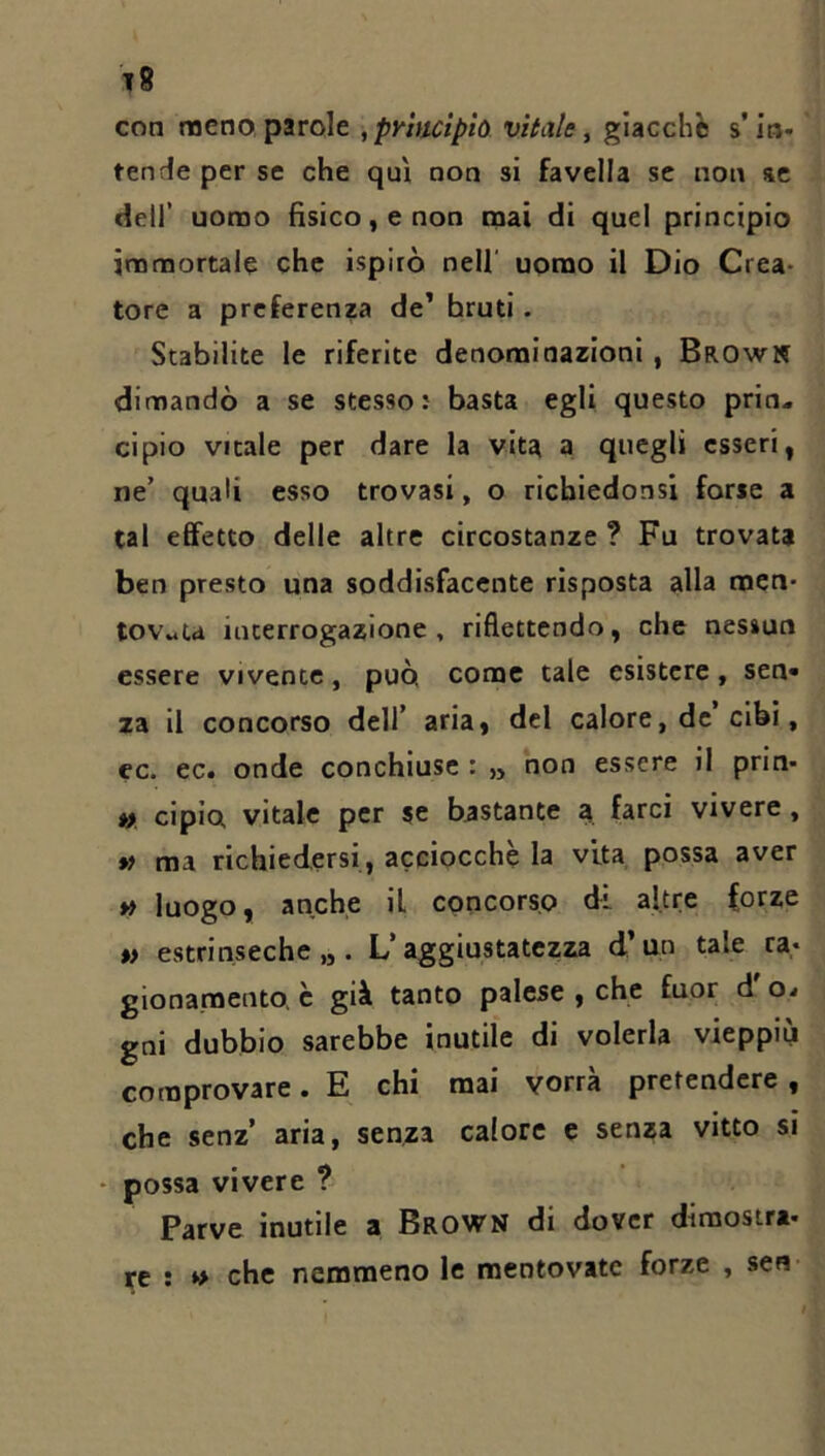 t8 con meno, parole ,pyhuipìo vitale ^ giacche s’in- tende per se che qui non si favella se non se dell’ uomo fisico, e non mai di quel principio immortale che ispirò nell' uomo il Dio Crea- tore a preferenza de’ bruti. Stabilite le riferite denominazioni, Brown dimandò a se stesso: basta egli questo prin- cipio vitale per dare la vita a quegli esseri, ne’ quali esso trovasi, o richiedonsi forse a tal effetto delle altre circostanze ? Fu trovata ben presto una soddisfacente risposta alla men- tovata interrogazione, riflettendo, che nessun essere vivente, può come tale esistere, sen- za il concorso deli’ aria, del calore, de cibi, ec. ec. onde conchiuse : „ non essere il prin- » ciplo vitale per se bastante a farci vivere, *ì ma richiedersi, acciocché la vita possa aver luogo, anche il concorso di altre forze t> estrinseche,,. L’aggiustatezza d’an tale ra- gionamento. è già tanto palese , che fuor d o- gni dubbio sarebbe inutile di volerla vieppiù comprovare. E chi mai vorrà pretendere , che senz’ aria, senza calore e senza vitto si - possa vivere ? Parve inutile a Brown di dover dimostra- re : che nemmeno le mentovate forze , sen