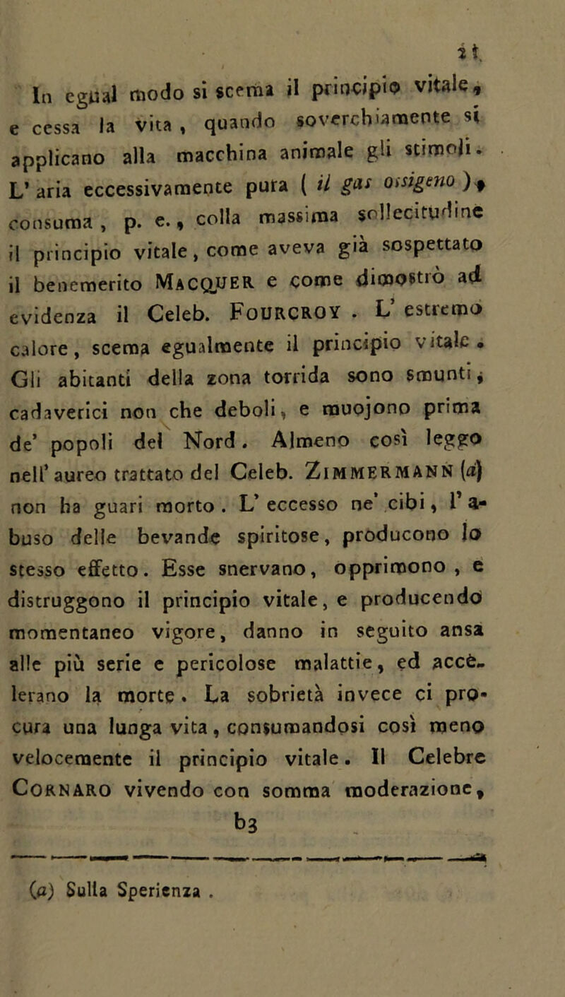 it. In cgual modo si scema il principio vitale, e cessa la vita , quando soverchiamente si applicano alla macchina animale gU stimoli. L’aria eccessivamente pura ( il gas Oisigeno)^ consuma , p. e., colla massima sollecitudine Il principio vitale, come aveva già sospettato il benemerito MACa^ER e come dimostrò ad evidenza il Celeb. FoURCROY . L estremò calore, scema egualmente il principio vitale. Gli abitanti della zona torrida sono smunti j cadaverici non^che deboli, e rauojono prima de’ popoli del Nord. Almeno così leggo nell’aureo trattato del Celeb. Zimmermann (a) non ha guari morto . L’ eccesso ne cibi, T ai- buso delle bev^ande spiritose, producono Io stesso effetto. Esse snervano, opprimono, e distruggono il principio vitale, e producendo momentaneo vigore, danno in seguito ansa alle più serie e pericolose malattie, ed acce- lerano la morte. La sobrietà invece ci pro- cura una lunga vita, consumandosi così meno velocemente il principio vitale. 11 Celebre CoRNARO vivendo con somma moderazione, bs (a) Sulla Sperienza .