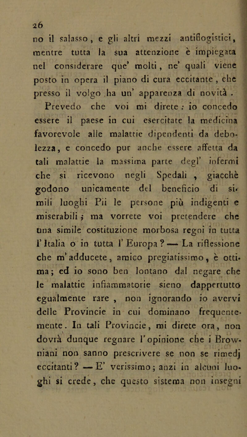 no il salasso, e gli altri mezzi antiflogistici, mentre tutta la sua attenzione è impiegata nel considerare que’ molti, ne’ quali viene posto in opera il piano di cura eccitante , che presso il volgo ha un’ apparenza di novità . Prevedo che voi mi direte ; io concedo essere il paese in cui esercitate la medicina favorevole alle malattie dipendenti da debo- lezza, e concedo pur anche essere affetta da tali malattie la massima parte degl’ infermi che si ricevono negli Spedali , giacché godono unicamente del beneficio di sii roili luoghi Pii le persone più indigenti e miserabili i ma vorrete voi pretendere che Una simile costituzione morbosa regni in tutta l’Italia o in tutta 1’Europa ?-—La riflessione che m’adducete, amico pregiatissimo, è otti- ma ; ed io sono ben lontano dal negare che le malattie infiammatorie sieno dappertutto egualmente rare , non ignorando io avervi delle Provincie in cui dominano frequente- mente . In tali Provincie, mi direte ora, non \ dovrà dunque regnare l'opinione che i Brow- niani non sanno prescrivere se non se rimedj eccitanti? — E’ verissimo ; anzi in alcuni luo- ghi si crede, che questo sistema non insegni