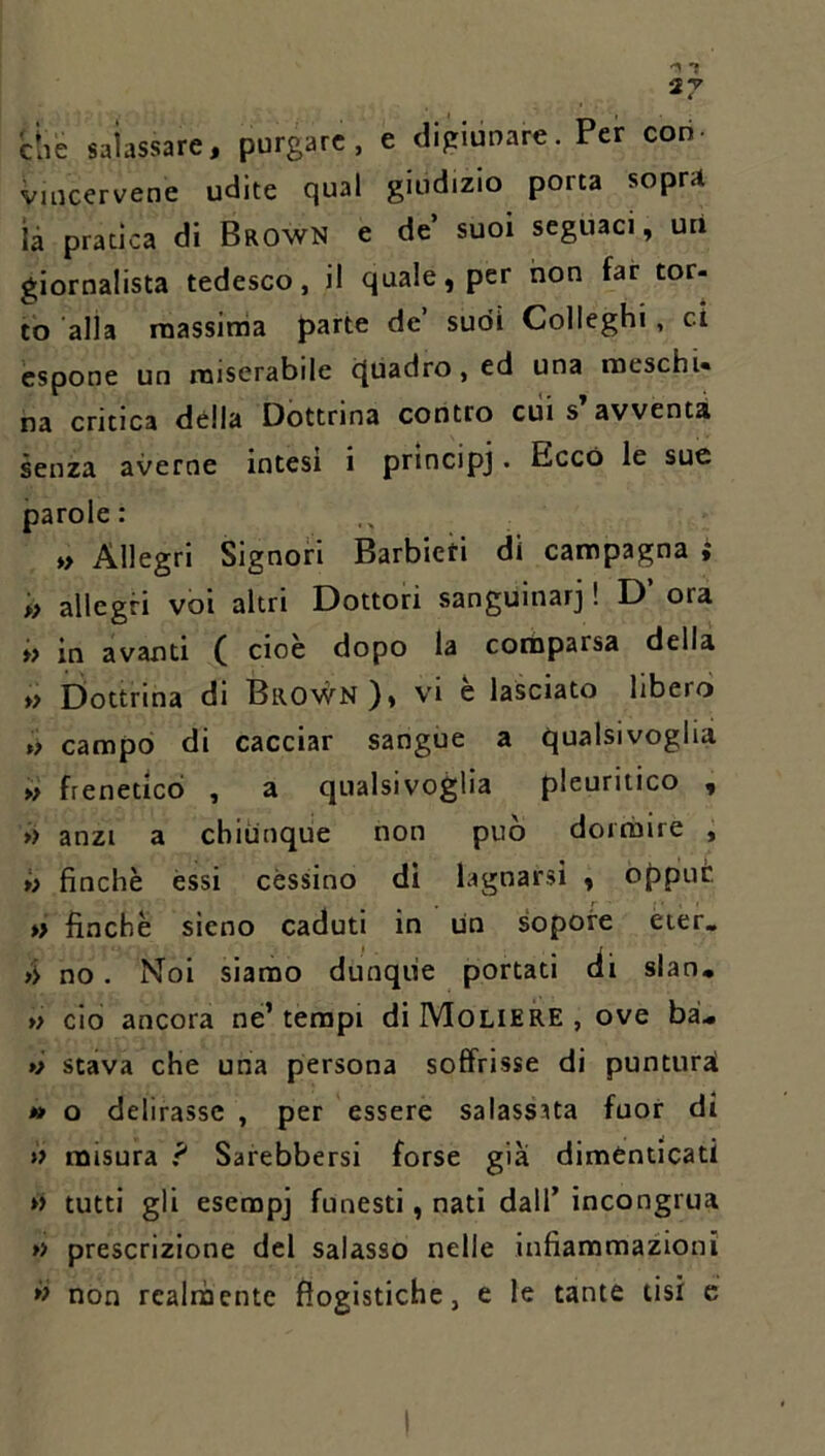 àie salassare, purgare, e digiunare. Per con- vincervene udite qual giudizio porta sopra ìà pratica di Brown e de’ suoi seguaci, uri giornalista tedesco, il quale, per non far tor- to alla massinia parte de’ sudi Colleghi, ci espone un miserabile cJuadro,ed una noeschU na critica della Dottrina contro cui s avventa senza averne intesi i principj. Ecco le sue parole: » Allegri Signori Barbieri di campagna ; « allegri voi altri Dottori sanguinar] ! D’ ora » in avanti ( cioè dopo la corbparsa della » Dottrina di Brown), vi è lasciato libero »> campo di cacciar sangue a qualsivoglia » freneticò , a qualsivoglia pleuritico , » anzi a chiunque non può dormire , >> finche èssi cessino di lagnarsi , oppiut *> finche sieno caduti in un sopore èier. no. Noi siamo dunque portati èli slan. » do ancora nè’ tempi di Moliere , ove ba'.« ó stava che una persona soffrisse di punturai *> o delirasse , per essere salassata fuor di » misura ? Sarebbersi forse già dimenticati »> tutti gli esempi funesti, nati dall’ incongrua *> prescrizione del salasso nelle infiammazioni *> non rcalnbentc flogistiche, e le tante tisi e