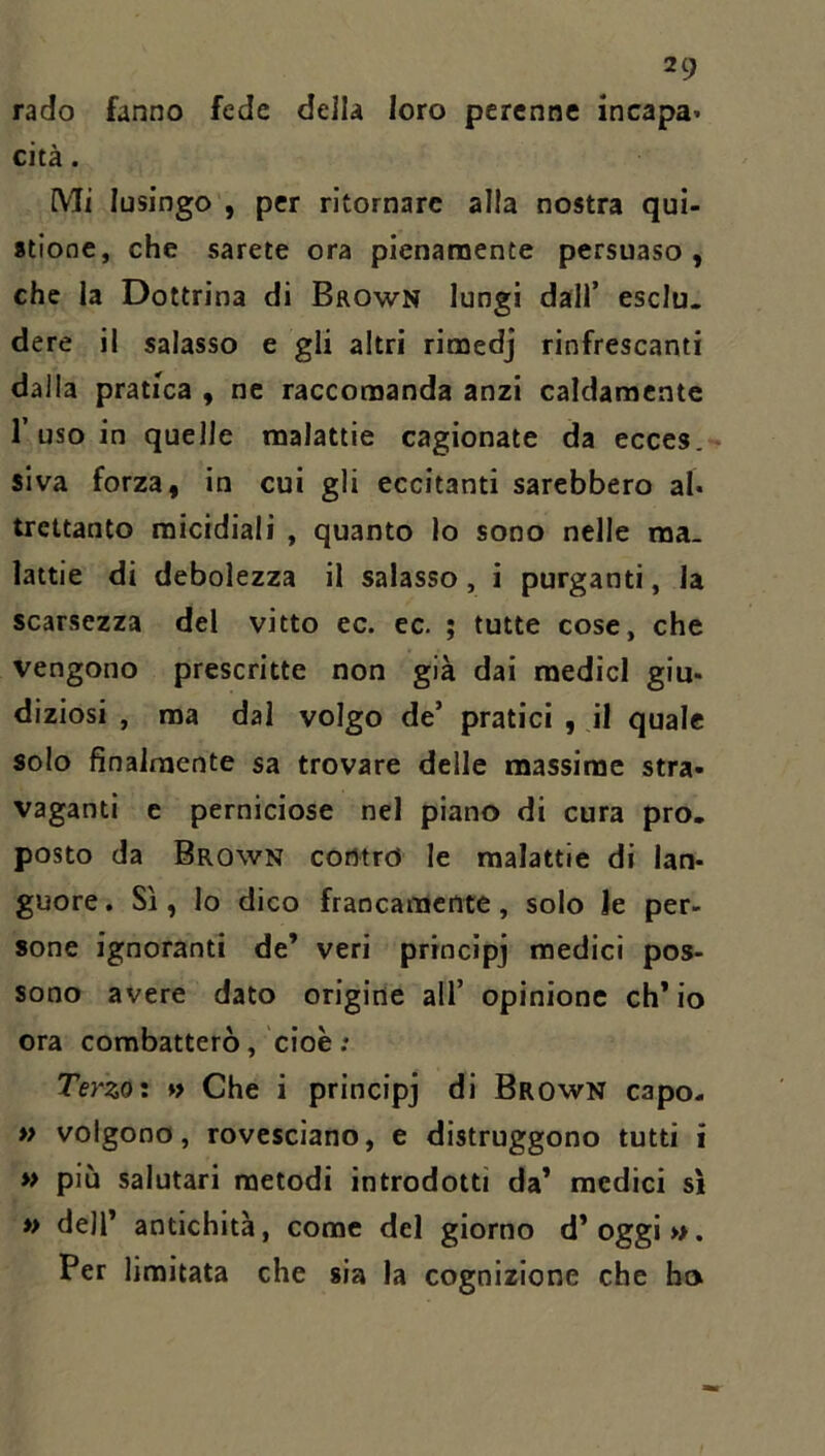 rado fanno fede della loro perenne incapa* cita. Mi lusingo , per ritornare alla nostra qui- stiooe, che sarete ora pienanoente persuaso, che la Dottrina di Brown lungi dall’ esclu- dere il salasso e gli altri rimedj rinfrescanti dalla pratica , ne raccomanda anzi caldamente r uso in quelle malattie cagionate da ecces.- siva forza, in cui gli eccitanti sarebbero al* trcttanto micidiali , quanto lo sono nelle ma. lattie di debolezza il salasso, i purganti, la scarsezza del vitto ec. ec. ; tutte cose, che vengono prescritte non già dai medici giu- diziosi , ma dal volgo de’ pratici , il quale solo finalmente sa trovare delle massime stra- vaganti e perniciose nel piano di cura pro- posto da Brown contro le malattie di lan- guore . Si, lo dico francamente, solo le per- sone ignoranti de’ veri principj medici pos- sono avere dato origine all’ opinione ch’io ora combatterò, cioè; Terzoi »> Che i principj di Brown capo- » volgono, rovesciano, e distruggono tutti i » più salutari metodi introdotti da’ medici si » dell’ antichità, come del giorno d’oggi». Per limitata che sia la cognizione che ho