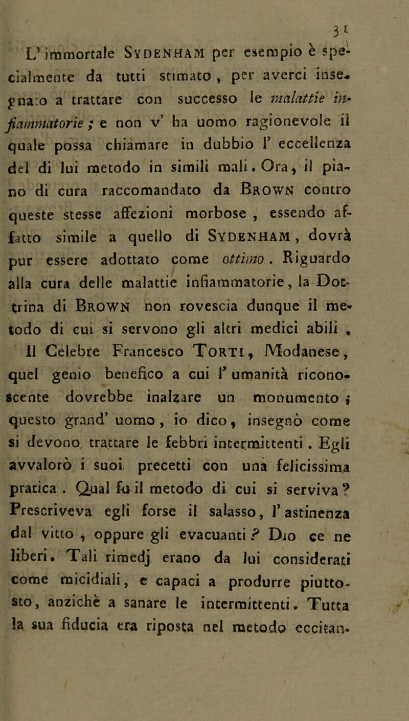 3^ L’immortale SyiìENHAM per esempio è spe- cialmente da tutti stimato , per averci inse- gnaro a trattare con successo le malattìe in- jiamntatorie ; t non v’ ha uomo ragionevole ii quale possa chiamare in dubbio 1’ eccellenza del di lui metodo in simili mali. Ora, il pia- no di cura raccomandato da Brown contro queste stesse affezioni morbose , essendo af- fatto simile a quello di Sydenham , dovrà pur essere adottato come ottimo. Riguardo alla cura delle malattie infiammatorie, la Dot- trina di Brown non rovescia dunque il me- todo di cui si servono gli altri medici abili , li Celebre Francesco Torti, Modanese, quel genio benefico a cui T umanità ricono- scente dovrebbe inalzare un monumento ; questo grand’ uomo , io dico, insegnò come si devono trattare le febbri intermittenti . Egli avvalorò ì suoi, precetti con una felicissima pratica . Qual fu il metodo di cui si serviva? Prescriveva egli forse il salasso, l’astinenza dal vitto , oppure gli evacuanti ? Dio ce ne liberi. Tali rimedj erano da lui considerati come micidiali, e capaci a produrre piutto- sto, anziché a sanare le intermittenti. Tutta la sua fiducia era riposta nel metodo eccitan-