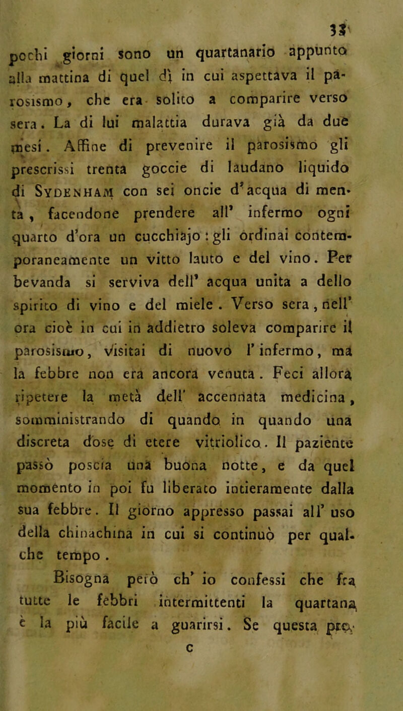 31 pochi giorni sono un quHrtanarlo appunto alla mattina di quel d\ In cui aspettava II pà- rosismo, che era- solito a comparire verso sera. La di lui malattia durava già da due mesi. Affine di prevenire il pàrosismo gli prescrissi trenta goccie di laudano liquido di Sydenham con sei onde d*acqua di men» tà , facendone prendere all* infermo ogni quarto d’ora un cucchiajo ; gli ordinai contem- poraneamente un vitto lauto e dei vino. Per bevanda si serviva dell* acqua unita a dello spirito dì vino e del miele . Verso sera, nell’ ora cioè in cui in addietro soleva comparire il parosistuo, Visitai di nuovo l’infermo, mi la febbre non era ancora venuta . Feci allora ripetere la metà clell' accennata medicina, somministrando di quando in quando una discreta dose di etere vitriolico. Il paziente passò poscia una buona notte, e da quel moménto in poi fu liberato intieramente dalla sua febbre. Il giorno appresso passai all’ uso della chinachina in cui si continup per qual- che tempo . Bisogna però eh’ io confessi che fra tutte le febbri intermittenti la quartana c la più facile a guarirsi. Se questa pip,- c