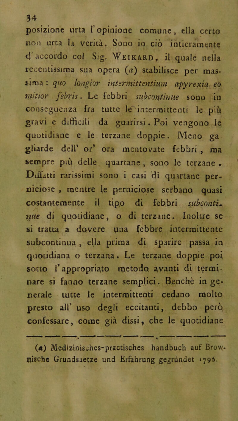 posizione urta l’opinione comune, ella certo non urta la verità. Sono in ciò intieramente 4’accordo col Sig. Weikard, il quale nella recentissima sua opera (a) stabilisce per mas- sima : quo longior intermittentium apyrexia eo vìitior febris. Le febbri subcontinue sono in conseguenza fra tutte le intermittenti le più gravi e difficili da guarirsi. Poi vengono le quotidiane e le terzane doppie. Meno ga gliarde dell’ or’ ora mentovate febbri , ma sempre più delle quartane , sono le terzane * Diffdtti rarissimi sono i casi di quartane per- niciose , mentre le perniciose serbano quasi costantemente il tipo di febbri subconti, fine di qqotidiane, o di terzane. Inoltre se si tratu a dovere una febbre intermittente subcontinua , ella prima di sparire passa in quotidiana o terzana. Le terzane doppie poi sotto rappropriato metodo avanti di termi- nare si fanno terzane semplici. Benché inge- nerale tutte le intermittenti cedano molto presto ali’ uso degli eccitanti, debbo però confessare, come già dissi, che le quotidiane («) Mediziniswhes-practisches handbuch auf Brow.- nischc Grundsaetze und Etfabrung gegrùndet 179S.