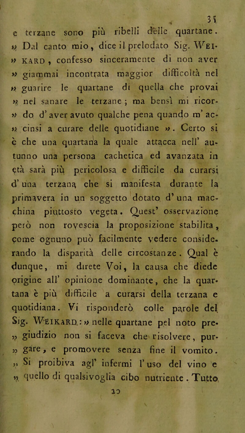 3H c terzane sono più ribelli d'elle quartane. *> Dal canto mio, dice il prelodato Sig, Wei* *> KARD , confesso sinceramente di non aver » giammai incontrata maggior difficoltà nel » guarire le quartane di quefla che provai nel sanare le terzane ; ma bensì mi ricor- » do d’aver avuto qualche pena quando ra’ac- « cinsi a curare delle quotidiane ». Certo si è che una quartan'a la quale attacca nell’ au- tunno una persona cachetica ed avanzata in ^tà sarà più pericolosa e difficile da curarsi d’una terzana che si manifesta durante la primavera in un soggetto dotato d’ una mac- china piuttosto vegeta. Quest’ osservazione però non rovescia la proposizione stabilita, come ognuno può facilmente vedere conside. rando la disparità delle circostanze . Qual è dunque, mi direte Voi, la causa che diede erigine all’ opinione dominante, che la quar- tana è più diffìcile a cura^rsi della terzana e quotidiana. Vi risponderò colle parole del Sig. Weikard : » nelle quartane pel noto pre- ,j giudizio non si faceva che» risolvere, pur- 35 ^ ^ promovere senza fine il vomito. „ Si proibiva agl’ infermi l’uso del vino e « quello di qualsivoglia cibo nutriente . Tutto 10