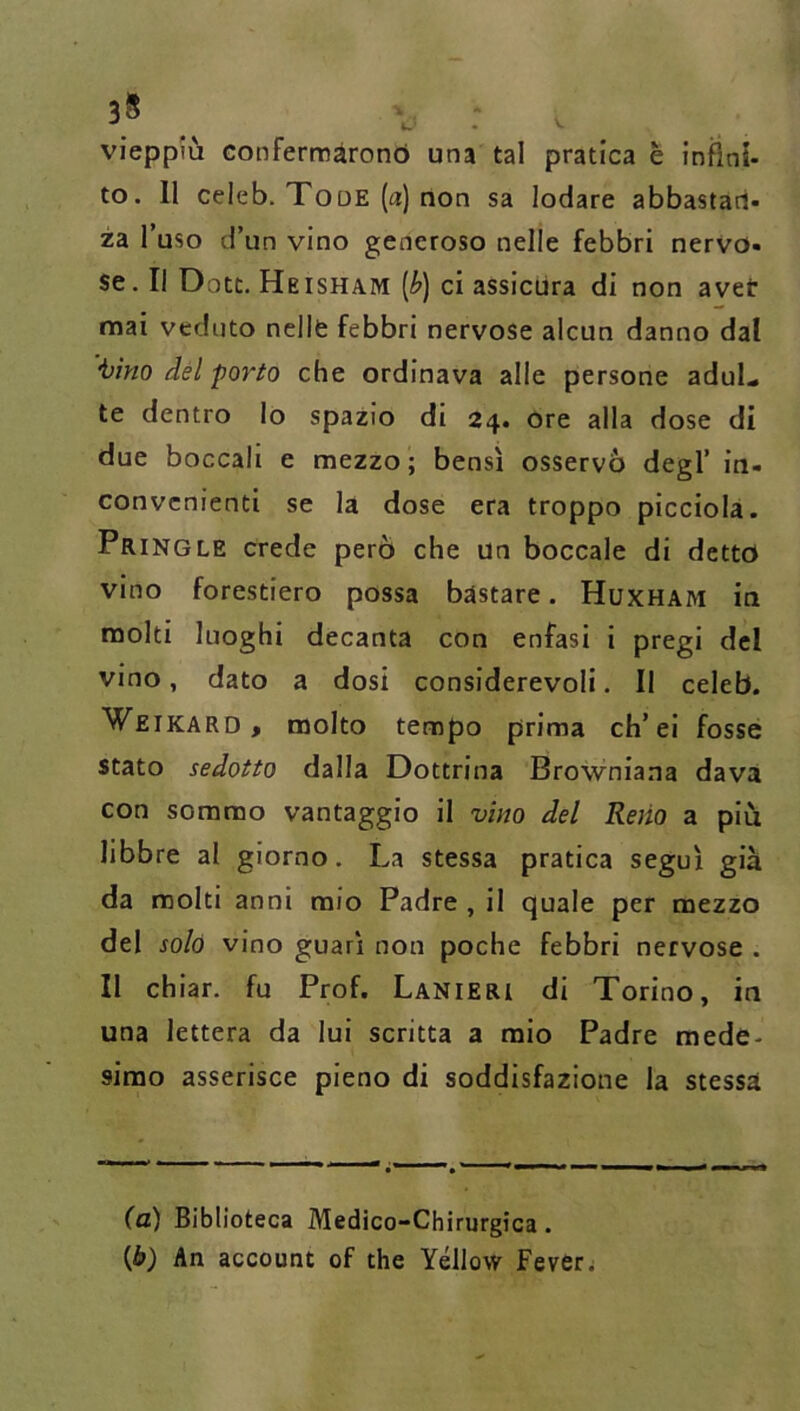 3^ . vieppiù Gonferroàronó una tal pratica è infini- to. 11 celeb. Tooe (a) non sa lodare abbastan- za l’uso d’un vino generoso nelle febbri nervo- se. Il Dote. Heisham [b) ci assicura di non avet mai veduto nelle febbri nervose alcun danno dal tino dèi porto che ordinava alle persone aduL te dentro lo spazio di 24, ore alla dose di due boccali e mezzo; bensì osservò degl’ in- convenienti se la dose era troppo picciola. Pringle crede però che un boccale di detto vino forestiero possa bastare. Huxham in molti luoghi decanta con enfasi i pregi del vino, dato a dosi considerevoli. Il celeb. Weikard, molto tempo prima ch’ei fosse stato sedotto dalla Dottrina Browniana dava con sommo vantaggio il vino del Reno a piu libbre al giorno. La stessa pratica sego ì già da molti anni mio Padre , il quale per mezzo del solò vino guarì non poche febbri nervose . Il chiar. fu Prof. Lanieri di Torino, in una lettera da lui scritta a mio Padre mede- simo asserisce pieno di soddisfazione la stessa (u) Biblioteca Medico-Chirurgica. (6) An account of thè Yéllow Fever.