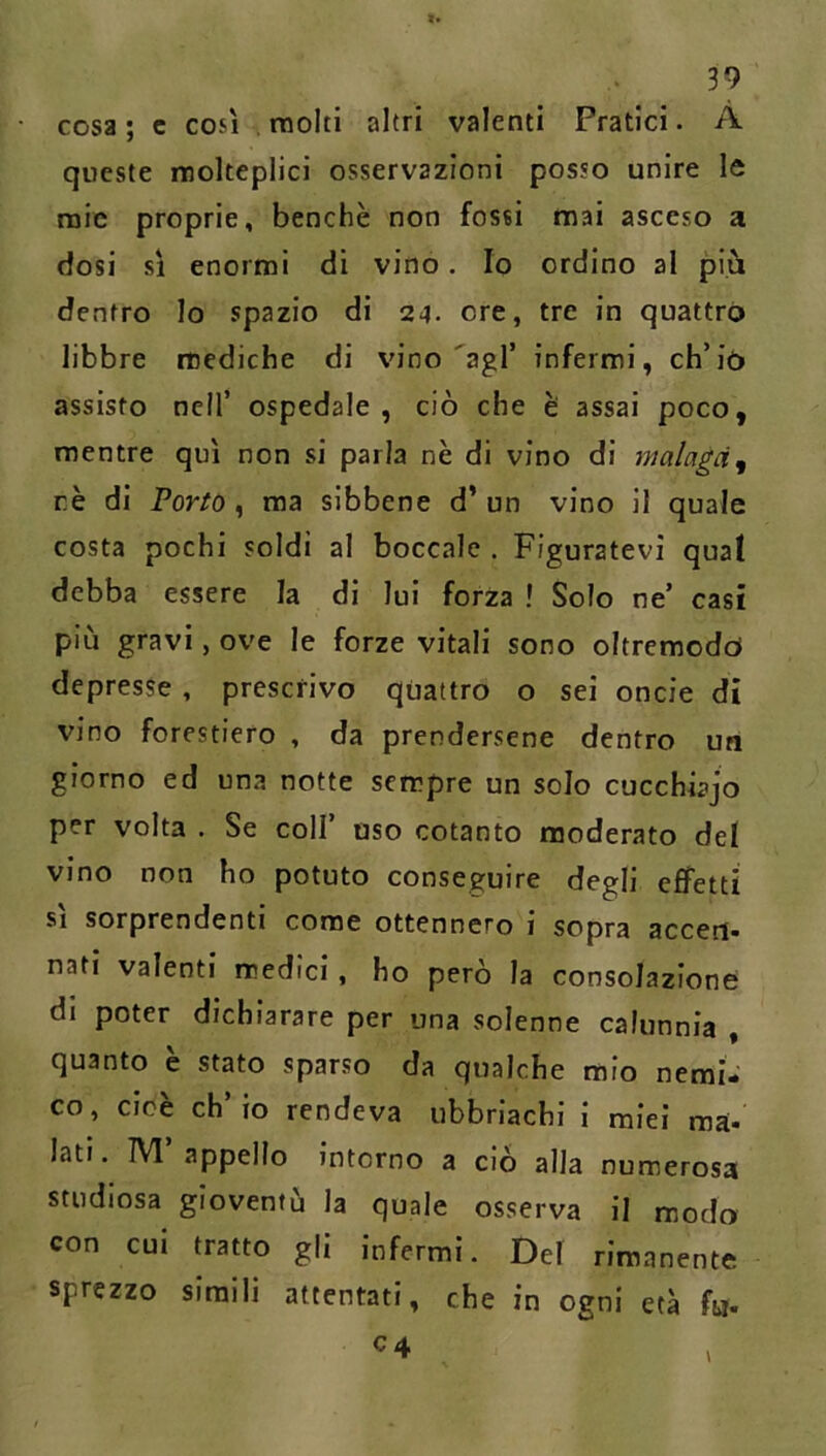 cosa ; c così . molti altri valenti Pratici. A queste molteplici osservazioni posso unire le mie proprie, benché non fossi mai asceso a dosi si enormi di vino. Io ordino al più dentro Io spazio di 24. ore, tre in quattro libbre mediche di vino'agl’ infermi, ch’iò assisto nell’ ospedale, ciò che è assai poco, mentre qui non si parla nè di vino di malaga^ rè di Porto , ma sibbene d’ un vino il quale costa pochi soldi al boccale . Figuratevi quat debba essere la di lui forza ! Solo ne’ casi più gravi, ove le forze vitali sono oltremodct depresse , prescrivo quattro o sei oncie di vino forestiero , da prendersene dentro un giorno ed una notte sempre un solo cucchiajo per volta . Se coll’ oso cotanto moderato del vino non ho potuto conseguire degli effetti SI sorprendenti come ottennero i sopra accert nati valenti medici, ho però la consolazione di poter dichiarare per una solenne calunnia , quanto è stato sparso da qualche mio nemi- co, cioè ch’io rendeva ubbriachi i miei ma- lati. M’appello intorno a ciò alla numerosa studiosa gioventù la quale osserva il modo con CUI tratto gli infermi. Del rimanente sprezzo simili attentati, che in ogni età fo.