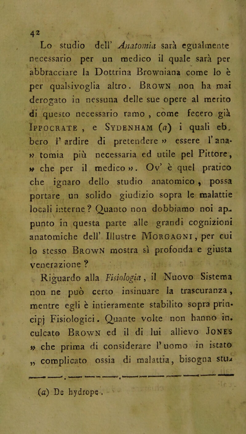 Lo studio dell’ Anatom'ni sarà egualmente necessario per un medico il quale sarà per abbracciare la Dottrina Browniana come lo è per qualsivoglia altro. Brown non ha mai derogato in nessuna delle sue opere al merito di questo necessario ramo , come fecero già Ippocrate , e Sydenham (n) i quali eb. bero l’ardire di pretendere» essere l’ana- » tomia più necessaria ed utile pel Pittore, » che per il medico». Ov’ è quel pratico che ignaro dello studio anatomico , possa portare un solido giudizio sopra le malattie locali interne ? Quanto non dobbiamo noi ap- punto in questa parte alle grandi cognizioni anatomiche dell’ Illustre Morgagni , per cui lo stesso BrowN mostra sì profonda e giusta venerazione ? Riguardo alla Fisiologia, il Nuovo Sistema non ne può certo insinuare la trascuranza, mentre egli è intieramente stabilito sopra prin- cip) Fisiologici. Quante volte non hanno in. culcato Brown ed il di lui allievo Jones »> che prima di considerare Tuomo in istato „ complicato ossia di malattia, bisogna stuj (a) De hydrope.