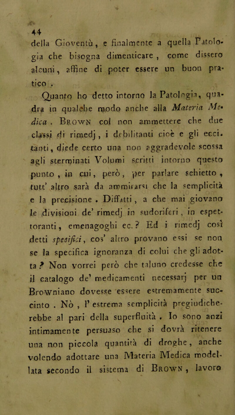 della Gioventù, e finalmente a quella Patolo- gia che bisogna dimenticare , come dissero alcuni, affine di poter essere un buon pra- tico . Quanto ho detto intorno la Patologia, qua- dra in qualche raodo anche alla Materia Me* dica . Brown col non ammettere che due cla'ssii di riraedj, i debilitanti cioè e gli eect. tanti, diede certo una non aggradevole scossa agli sterminati Volumi scritti intorno questo punto , in cui, però, per parlare schietto , tutt’ altro sarà da ammirarsi che la semplicità e la precisione . Diffatti, a che mai giovano le divisioni de’ rimedj in sudoriferi, in espet- toranti, emenagoghi ec. ? Ed i rimedj così detti specìfici, cos’ altro provano essi se non se la specifica ignoranza di colui che gli adot- ta ? Non vorrei però che taluno credesse che il catalogo de’ medicamenti necessarj per un Browniano dovesse essere estremamente suc- cinto . Nò , r estrema semplicità pregiudiche- rebbe al pari della superfluità . Io sono anzi intimamente persuaso che si dovrà ritenere una non piccola quantità di droghe, anche volendo adottare una IVIateria IMedica model- lata secondo il sistema di Brown , lavoro