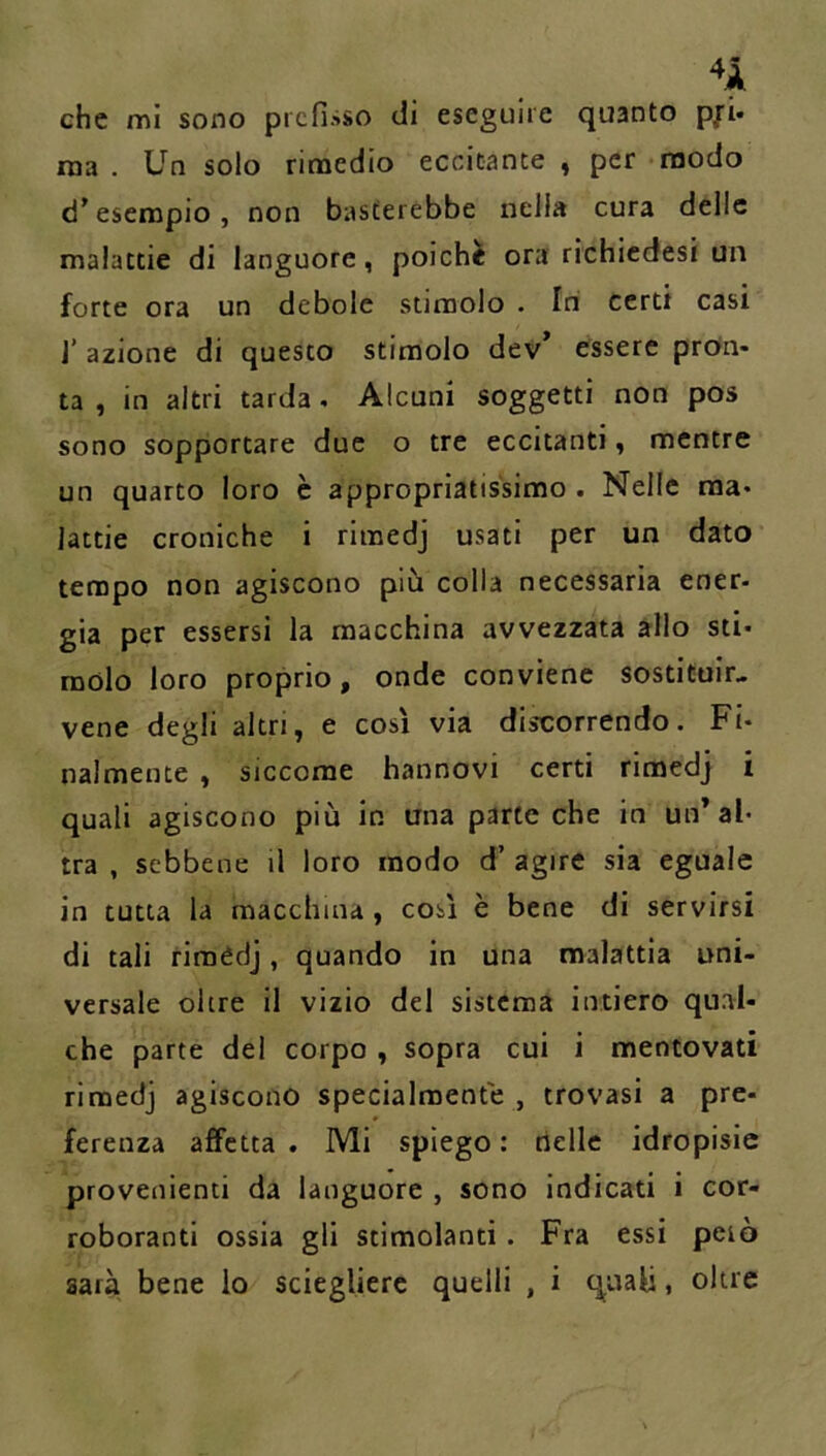 che mi sono prefisso di eseguire quanto p/i- ma. Un solo rimedio eccitante , per modo d’esempio, non basterebbe nella cura delle malattie di languore, poiché ora richiedesi un forte ora un debole stimolo . Ini certi casi J’ azione di questo stimolo dev’ essere profn- ta , in altri tarda, Alcuni soggetti non pos sono sopportare due o tre eccitanti, mentre un quarto loro è appropriatissimo . Nelle ma* lattie croniche i rimedj usati per un dato tempo non agiscono più colla necessaria ener- gia per essersi la macchina avvezzata allo sti- molo loro proprio, onde conviene sostituir- vene degli altri, e così via discorrendo. Fi- nalmente , siccome hannovi certi rimedj i quali agiscono più in una parte che in un’al- tra , sebbene il loro modo d’ agire sia eguale in tutta la macchina, così è bene di servirsi di tali riraédj, quando in una malattia uni- versale oltre il vizio del sistema intiero qual- che parte dei corpo , sopra cui i mentovati rimedj agiscono specialmente , trovasi a pre- ferenza affetta . Mi spiego : nelle idropisie provenienti da languore , sono indicati i cor- roboranti ossia gli stimolanti . Fra essi pelò