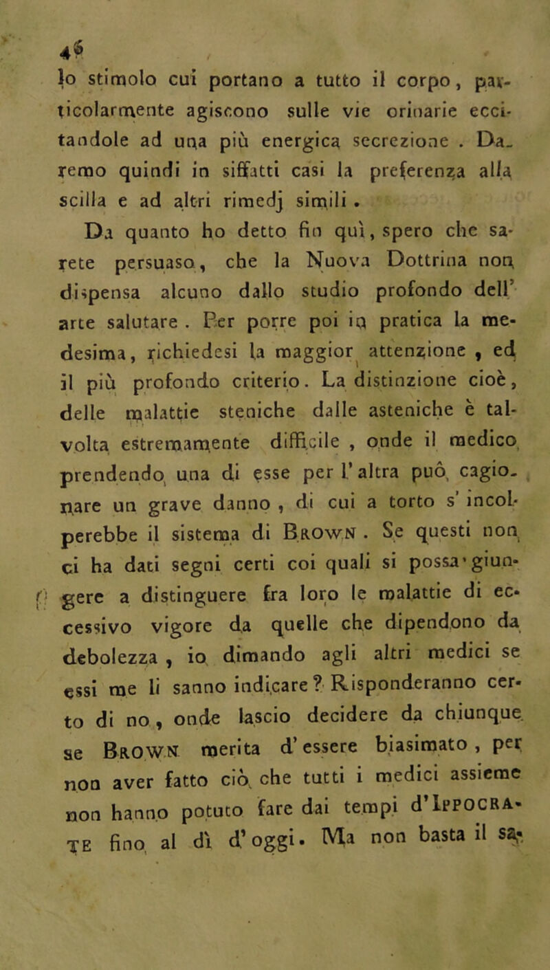 ticolarmente agiscono sulle vie orinarie ecci- tandole ad una più energica secrezione . Da- remo quindi in siffatti casi la preferenza alla Scilla e ad altri rimedj simili • Da quanto ho detto fin qui, spero che sa- rete persuaso, che la Nuova Dottrina non, dispensa alcuno dallo studio profondo dell’ arte salutare . Ber porre poi 1q pratica la me- desima, ^ichiedesi la maggior attenzione , eff 11 più profondo criterio. La distinzione cioè, delle njalattie steniche dalle asteniche è tal- volta estremamente difficile , opde il medico, prendendo, una di esse per l’altra può, cagio- nare un grave danno , di cui a torto s’ incol- perebbe il sistema di Brown . Se questi non ci ha dati segni certi coi quali si possa'giun- gere a distinguere fra loro le malattie di ec- cessivo vigore da quelle che dipendono da debolezza , io dimando agli altri medici se essi me li sanno indicare ?■ Risponderanno ccr- to di no, onde lascio decidere da chiunque ae Brow.n merita d’essere biasimato, per non aver fatto ciò, che tutti i medici assieme non hanno potuto fare dai tempi d’IppocRA- TE fino, al di d’oggi. Ma non basta il sa,-.