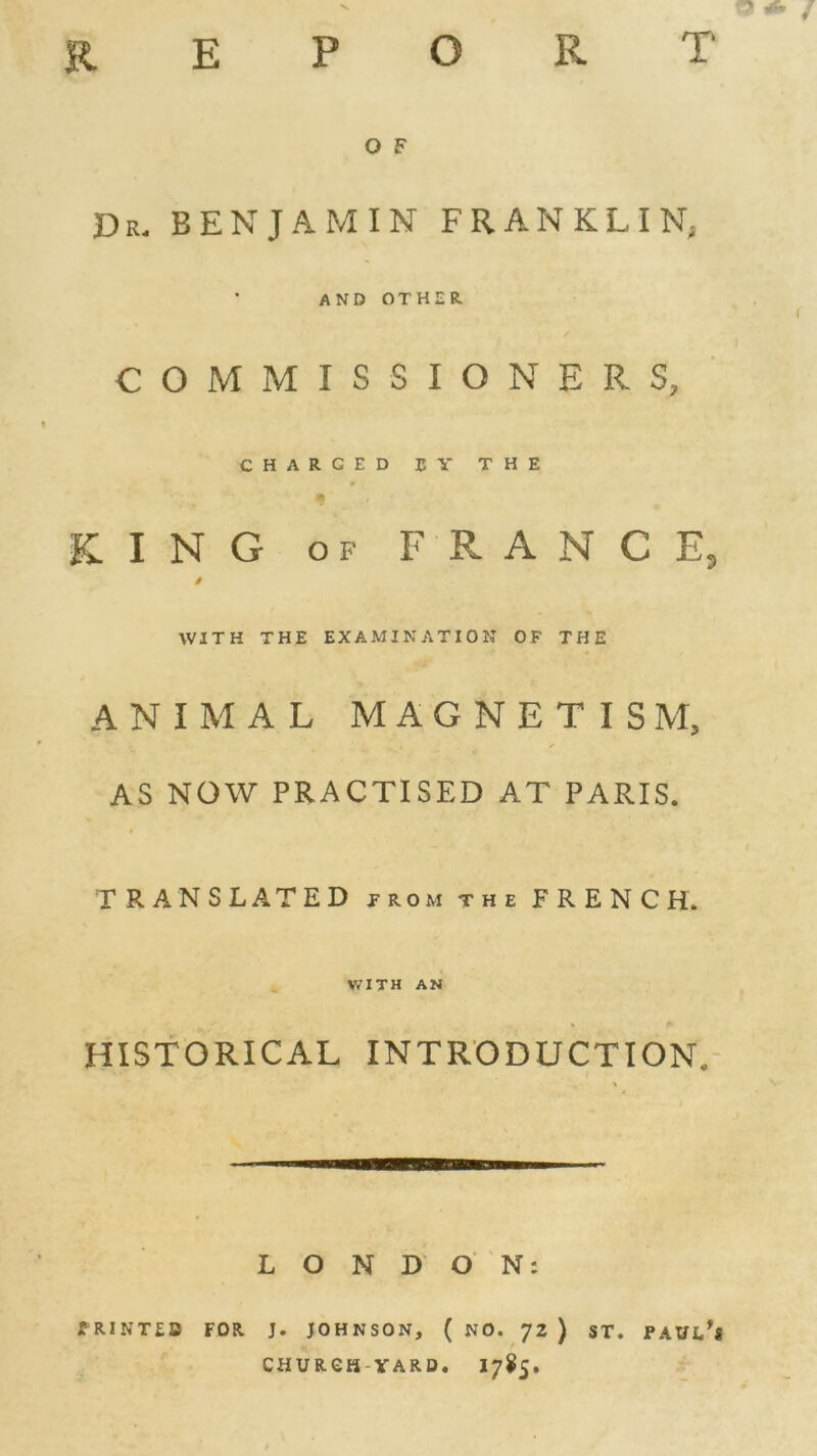 O F Dr. BENJAMIN FRANKLIN; AND OTHU COMMIS SIGNER S, CHARCED 15 Y THE K I N G o f FRANCE, / WITH THE EXAMINATION O F THE ANIMAL MAGNETISM, AS NOW PRACTISED AT PARIS. TRANSLATED trom the F R E N C H. WITH AN HISTORICAL INTRODUCTION. LONDON: PRINTED FOR J. JOHNSON, ( NO. 72 ) ST. PAUl/s CHURGH-YARD. 1785.