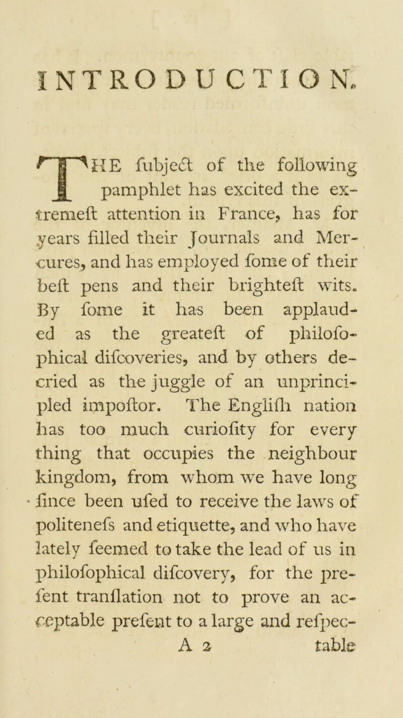 INTRODUCTION, K E fubjedt of the foliowing pamphlet has excited the ex- tremeft attention in France, has for years filled their Journaîs and Mer- cures, and has employed fome of their bel! pens and their brighteft wits. B y fome it has been applaud- ed as the greateft of philofo- phical difcoveries, and by others de- cried as the juggle of an unprinci- pled impoltor. The Engliûi nation has too mucli curiofity for every thing that occupies the neighbour kingdom, from whom we hâve long fince been ufed to receive the laws of politenefs and étiquette, and who hâve lately feemed to take the lead of us in philofophical difcovery, for the pre- fent tranllation not to prove an ac- ceptable prefent to a large and refpec-