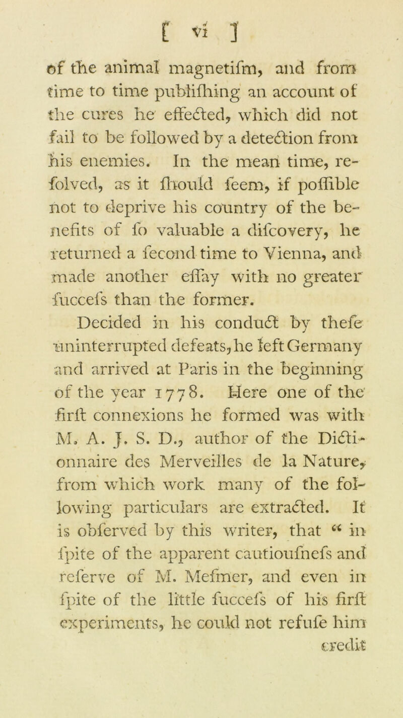 of the animal magnetifm, and from time to time publifhing an account of the cures he effeCted, which dicl not fai! to be followed by a detedfion from his enemies. In the mean time, re- folved, as it fhould feem, if poffible not to deprive his country of the be~ nefits of fo valuable a difcovery, he returned a fécond time to Yienna, and made another effay with no greater iuccefs than the former. Decided in his conduit by thefe iminterrupted defeatsjhe leftGermany and arrived at Paris in the beginning of the year 1778. I-iere one of the firft connexions he formed was with M. A. J. S. D., author of the Dicti- onnaire des Merveilles de la Nature* from which work many of the fol- lowing particulars are extraCted. It is obferved b y this writer, that 66 in fpite of the apparent cautioufnefs and referve of M. Mefmer, and even in fpite of the little fuccefs of his firft experiments, he coukl not refufe him crédit