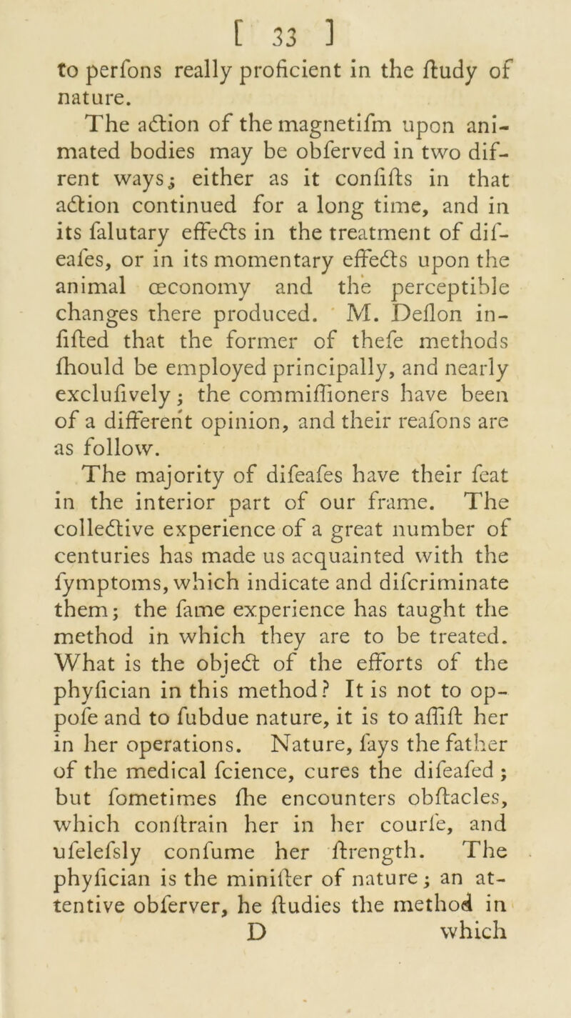 to perfons really proficient in the ftudy of nature. The action of the magnetifm upon ani- mated bodies may be obferved in two dif- rent ways^ either as it con lifts in that adtion continued for a long time, and in its falutary effedls in the treatment of dif- eales, or in its momentary effedls upon the animal œconomy and the perceptible changes there produced. M. Deflon in- ftfted that the former of thefe methods fhould be employed principally, and nearly exclufively ; the commiffioners hâve been of a different opinion, and their reafons are as follow. The majority of difeafes hâve their feat in the interior part of our frame. The collective expérience of a great number of centuries has made us acquainted with the fymptoms, which indicate and difcriminate them; the famé expérience has taught the method in which they are to be treated. What is the objedt of the efforts of the phyfician in this method? It is not to op- pofe and to fubdue nature, it is to affift her in her operations. Nature, lays the father of the medical fcience, cures the difeafed ; but fometimes fhe encounters obftacles, which conftrain her in her courbe, and ufelefsly confume her ftrength. The phyfician is the minifier of nature ; an at- tentive obferver, he fludies the method in D which