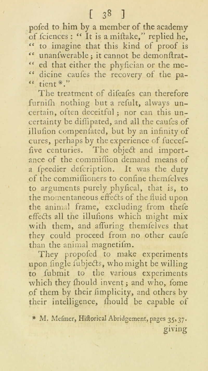 pofed to him by a member of the academy of fciences : “ It is a miftake,” replied he, <c to imagine that this kind of proof is tc unanfwerable -, it cannot be demonflrat- “ ed that either the phyfician or the me- <£ dicine caufes the recovery of the pa- “ tient*.” The treatment of difeafes can therefore furnifn nothing but a refait, always un- certain, oiten deceitiul ; nor can this un- certainty be diffipated, and ail the caufes of illulion compenfated, but by an infinity of cures, perhaps by the expérience of fuccef- five centuries. The objed and import- ance of the commiffion demand means of a fpeedier defcription. It was the duty of the commiffioners to confine themfelves to arguments purely phyiical, that is, to the mornentaneous effeds of the fluid npon the animal frame, excluding from thefe effeds ail the Ululions which might mix with them, and affuring themfelves that they could proceed from no other caufe than the animal magnetifm. They propofed to make experiments upon lingîe fubjeds, who might be willing to lubmit to the various experiments which they fhould invent ; and who, fome of them by their fimplicity, and others by their intelligence, fliould be capable of * M. Mefmer, Hiftorical Abridgement, pages 35,37. giving