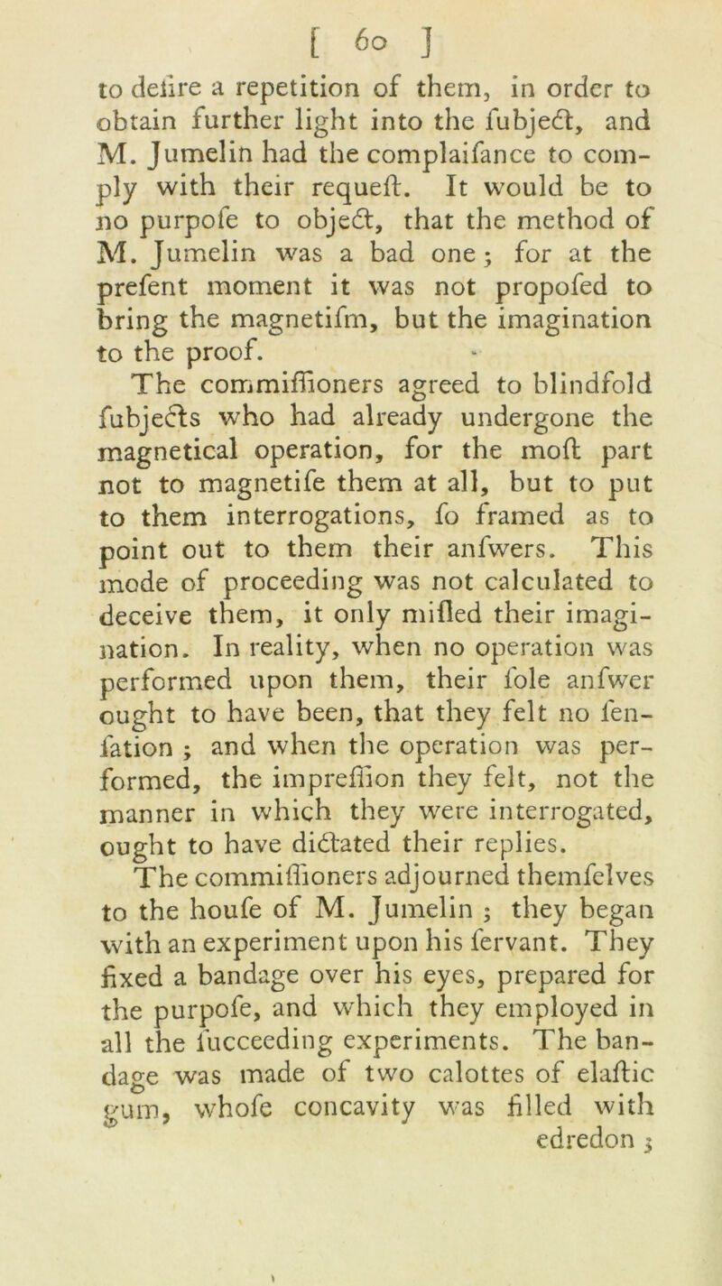 îo deiire a répétition of them, in order to obtain further light into the fubjedt, and M. Jumelin had the complaifance to com- ply with their requeft. It vvould be to no purpote to objedt, that the method of M. Jumelin was a bad one ; for at the prefent moment it was not propofed to bring the magnetifm, but the imagination to the proof. The commifhoners agreed to blindfold fubjeéls who had already undergone the magnetical operation, for the mofl part not to magnetife them at ail, but to put to them interrogations, fo framed as to point out to them their anfwers. This mode of proceeding was not calculated to deceive them, it only mifled their imagi- nation. In reality, when no operation was performed upon them, their foie anfwer ought to hâve been, that they felt no fen- iation ; and when the operation was per- formed, the impreliion they felt, not the manner in whiçh they were interrogated, ought to hâve didtated their replies. The commiffioners adjourned themfeîves to the houfe of M. Jumelin ; they began with an experiment upon his fervant. They fixed a bandage over his eyes, prepared for the purpofe, and which they employed in ail the l'ucceeding experiments. The ban- dage was made of two calottes of elaftic gum, whofe concavity was hlled with edredon 3