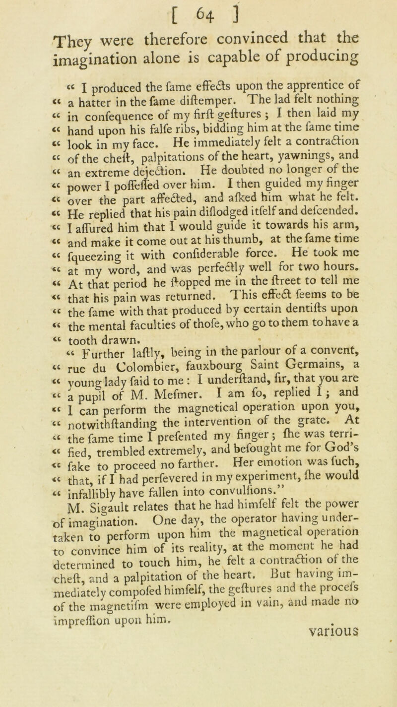 They were therefore convinced that the imagination alone is capable of producing « I produced the famé effeds upon the apprentice of « a hatter in the famé diftemper. The lad felt nothing « in confequence of my firft geftures ; I then laid my « hand upon his falfe ribs, bidding him at the famé time « look in my face. He immediately felt a contra&ion « of the cheft, palpitations oftheheart, yawnings, and an extreme dejection. He doubted no longer of the “ power I poffefled over him. I then guided my linger- ie over the part affe&ed, and afked him what he felt. « He replied that his pain diflodged itfelf and defcended. « I aflured him that 1 would guide it towards his arm, <c an(i make it corne out at his thumb, at the famé time <c fqueezing it with conliderable force. He took me at my word, and was perfecfcly well for two hours. « y^t that period he ftopped me in the ftreet to tell me <c that his pain was returned. This efFe£f feems to be “ the famé with that produced by certain dentifts upon 44 the mental faculties of thofe,who go tothem tohave a “ tooth drawn. “ Further laftly, being in the parlour of a convent, « rue du Colombier, fauxbourg Saint Germains, a voung lady faid to me ; I underftand, iir, that you are « a pupil of M. Mefmer. I am fo, replied I ; and 1 can perform the magnetical operation upon you, ct notwithftanding the intervention of the grate. At “ the famé time I prefented my finger ; fhe was terri- fied, trembled extremely, and befought me for God s « fake to proceed no farther. Her émotion was fuch, « that, if I had perfevered in my experiment, (he would « infallibly hâve fallen into convuliions.” M. Sigault relates that he had himfelf felt the power of imagination. One day, the operator having under- taken to perform upon him the magnetical operation to convince him of its reality, at the moment he had determined to touch him, he felt a contrat on of the cheft, and a palpitation of the heart. Fut having im- mediately compofed himfelf, the geftures and the procefs of the magnetifm were employed in vain, and made no impreffion upon him. various