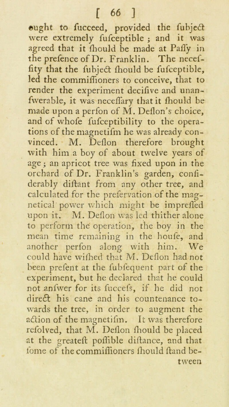 «ught to fucceed, provided the fubjedt were extremely fufceptible ; and it was agreed that it fhould be made at Paffy in the prefence of Dr. Franklin. The necef- fity that the fubjedt fhould be fufceptible, led the commiiïïoners to conceive, that to render the experiment decifive and unan- fwerable, it was neceffary that it fhould be made upon a perfon of M. Deflon’s choice, and of whofe fufceptibility to the opera- tions of the magnetifm he was already con- vinced. M. Deflon therefore brought with him a boy of about twelve years of âge ; an apricot tree was fixed upon in the orchard of Dr. Franklin’s garden, confi- derably diifant from any other tree, and calculated for the prefervâtion of the mag- netical power which might be imprefled upon it. M. Dehon was lcd thither alone to perform thé operation, the boy in the mean time remaining in the houfe, and another perfon along with him. We could hâve vvifhed that M. Deflon had not been prefent at the fubfequent part of the experiment, but he declared that he could not anfwer for its fuccefs, if he did not diredt his cane and his countenance to- wards the tree, in order to augment the adlion of the magnetifm. It was therefore rcfolved, that M. Deilon fhould be placed at the greateft poffible diftance, and that fome of the commiffioners fhould ftand be- tween