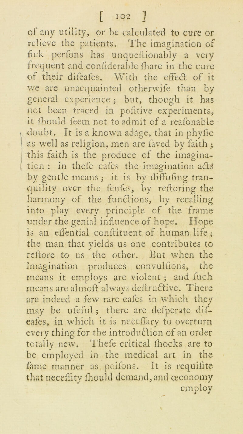 of any utility, or be caîculatèd to cure or relieve the patients. The imagination of fick perfons lias unqueftionably a very frequent and confiderable fhare in the cure of their difeafes. With the effed: of it we are unacquainted otherwife than by general expérience ; but, though it has net been traced in pofitive experiments, it fhould feem not to admit of a reafonable doubt. It is a known adage, that in phyfic as well as religion, men are faved by faith ; this faith is the produce of the imagina- tion : in thefe cafés the imagination afré by gentîe means ; it is by diffufing tran- quiüty over the fenfes, by refloring the harmony of the fur» frions, b y recalîing into play every principle of the frame under the génial influence of hope6 Hope is an eflential conftituent of hilman life; the man that yields us one contributes to reftore to us the other. But when the imagination prcduces convulfions, the means it employs are violent ; and fuch means are almofl: always deftrilfrive. There are indeea a few rare cafés in which they may be ufeful ; there are defperate dif- eafes, in which it is necefîary to overturn every thing for the introduction of an order total!y nevv. Thefe critical fliocks are to be employed in the medical art in the famé manner as poifons. It is requiflte that neceflity fhould demand,and œconomy employ