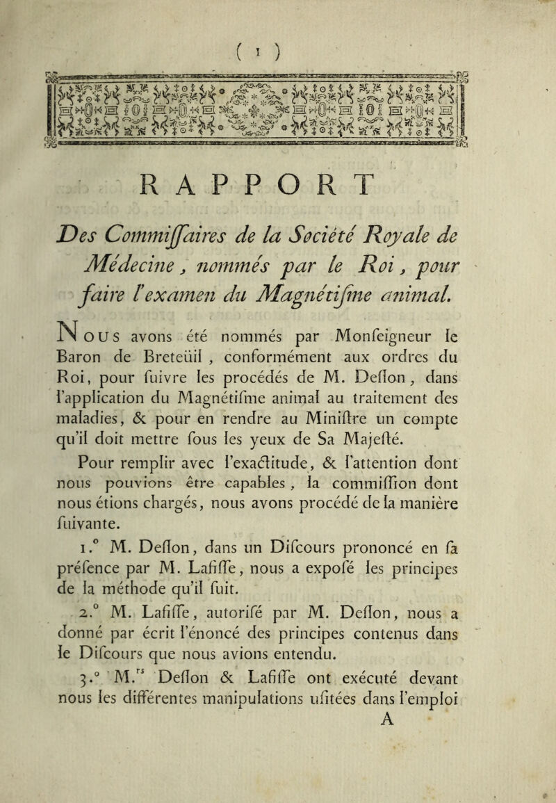 .., h I ET =.i.llll<i«;. S ffft £ ÎT=:7 s>!.ffflj.i TFT7 I Si «' M ^KOl« ]sl MIlMI âaDsnas^i^ RAPPORT Des Commijjaires de la Société Royale de Médecine, nommés par le Roi, pour faire éexamen du Magnétifme animaL N ou s avons été nommés par Monfeigneur le Baron de Breteüil , conformément aux ordres du Roi, pour fuivre les procédés de M. Deflon, dans l’application du Magnétifme animal au traitement des maladies, & pour en rendre au Miniflre un compte qu’il doit mettre fous les yeux de Sa Majefté. Pour remplir avec l’exaélitude, <Sc l’attention dont nous pouvions être capables , la commifTion dont nous étions chargés, nous avons procédé delà manière fuivante. 1. ® M. Defîon, dans un Difcours prononcé en fa préfence par M. LafifTe, nous a expofé les principes de la méthode qu’il fuit. 2. ° M. LafifTe, autorifé par M. Defîon, nous a donné par écrit l’énoncé des principes contenus dans le Difcours que nous avions entendu. Defîon & LafifTe ont exécuté devant nous les différentes manipulations ufitées dans l’emploi A